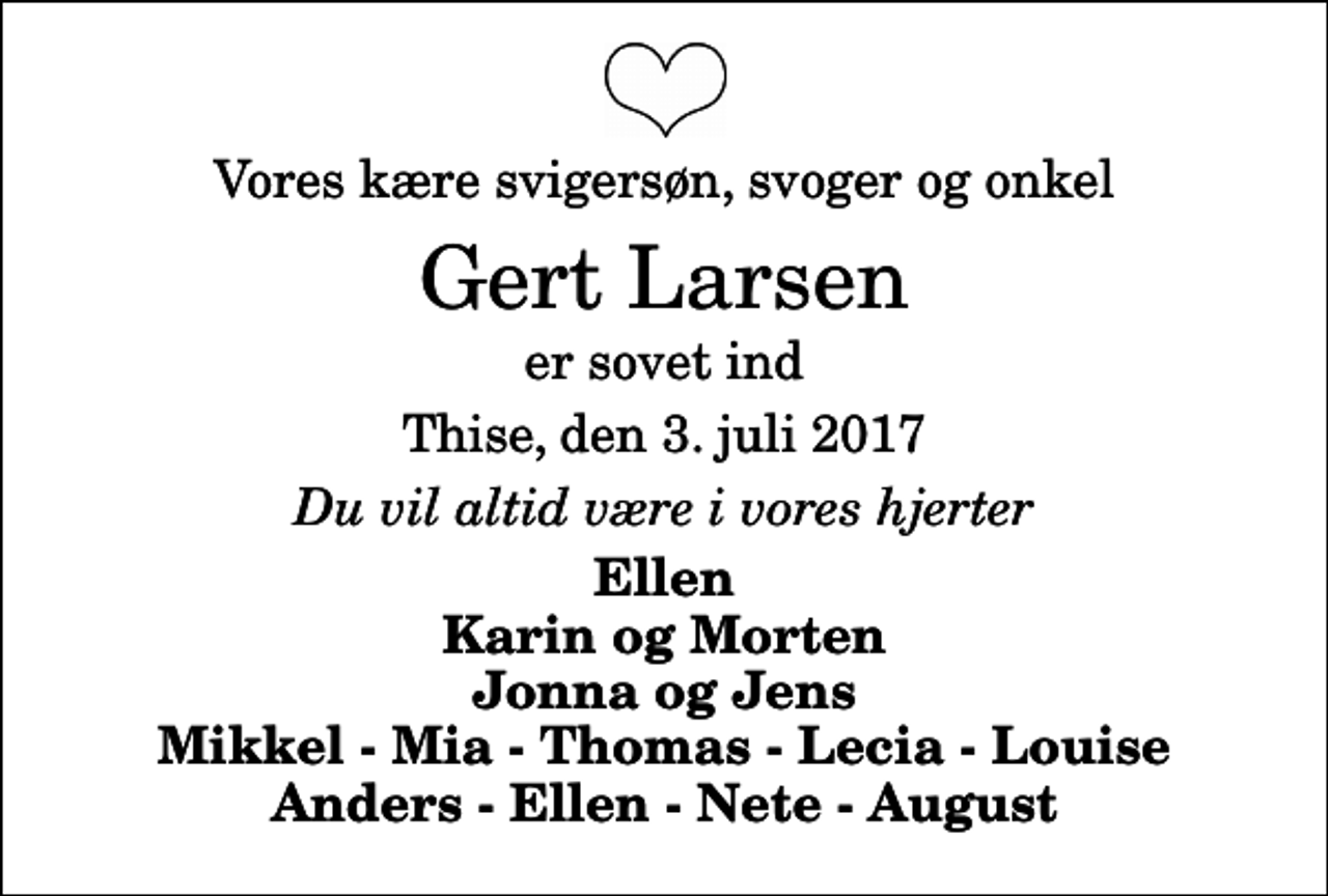 <p>Vores kære svigersøn, svoger og onkel<br />Gert Larsen<br />er sovet ind<br />Thise, den 3. juli 2017<br />Du vil altid være i vores hjerter<br />Ellen Karin og Morten Jonna og Jens Mikkel - Mia - Thomas - Lecia - Louise Anders - Ellen - Nete - August</p>