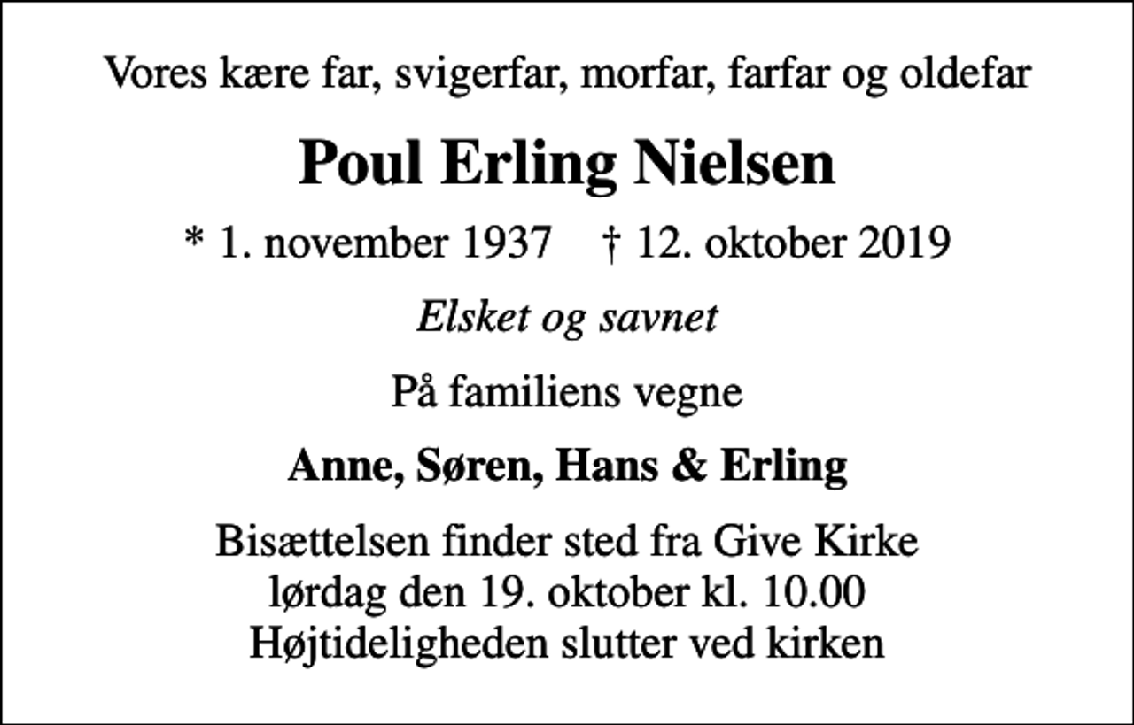 <p>Vores kære far, svigerfar, morfar, farfar og oldefar<br />Poul Erling Nielsen<br />* 1. november 1937 ✝ 12. oktober 2019<br />Elsket og savnet<br />På familiens vegne<br />Anne, Søren, Hans &amp; Erling<br />Bisættelsen finder sted fra Give Kirke lørdag den 19. oktober kl. 10.00 Højtideligheden slutter ved kirken</p>