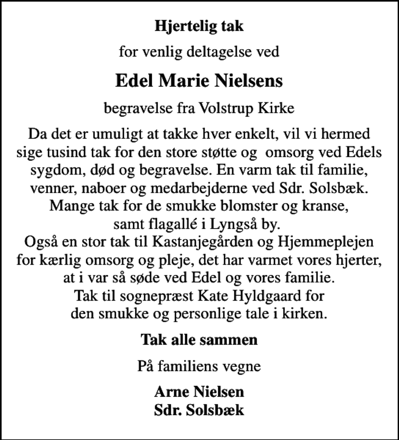 <p>Hjertelig tak<br />for venlig deltagelse ved<br />Edel Marie Nielsens<br />begravelse fra Volstrup Kirke<br />Da det er umuligt at takke hver enkelt, vil vi hermed sige tusind tak for den store støtte og omsorg ved Edels sygdom, død og begravelse. En varm tak til familie, venner, naboer og medarbejderne ved Sdr. Solsbæk. Mange tak for de smukke blomster og kranse, samt flagallé i Lyngså by. Også en stor tak til Kastanjegården og Hjemmeplejen for kærlig omsorg og pleje, det har varmet vores hjerter, at i var så søde ved Edel og vores familie. Tak til sognepræst Kate Hyldgaard for den smukke og personlige tale i kirken.<br />Tak alle sammen<br />På familiens vegne<br />Arne Nielsen Sdr. Solsbæk</p>