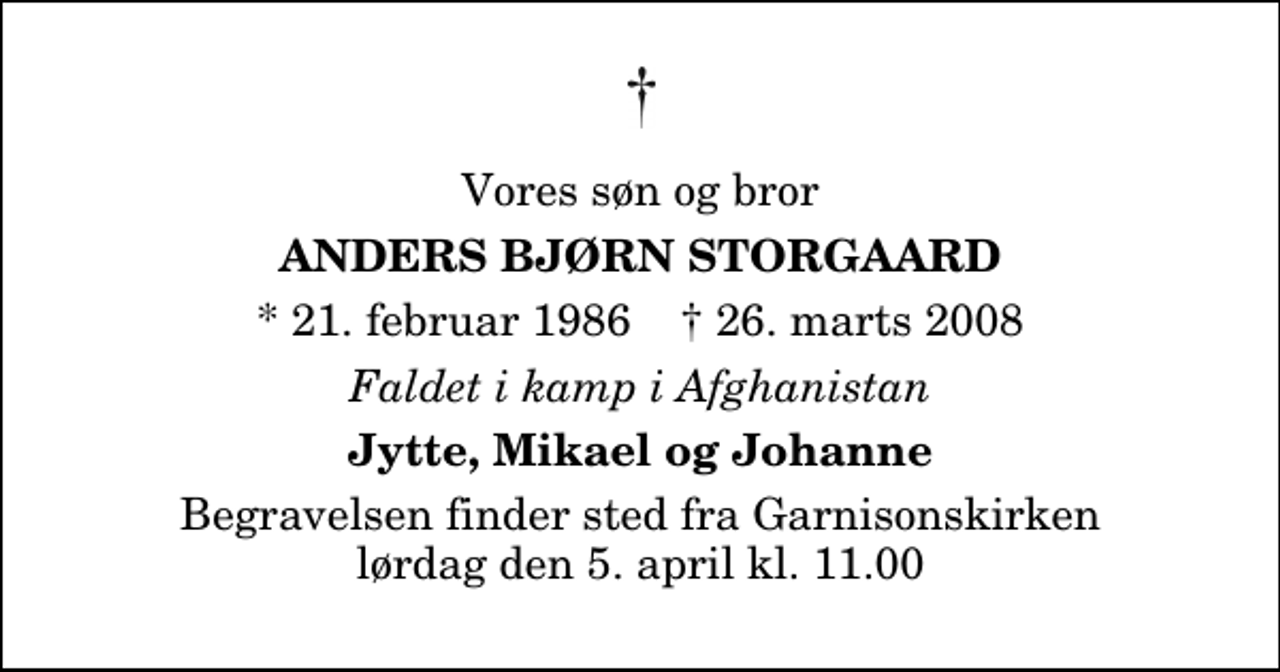 <p>Vores søn og bror<br />Anders Bjørn Storgaard<br />* 21. februar 1986 ✝ 26. marts 2008<br />Faldet i kamp i Afghanistan<br />Jytte, Mikael og Johanne<br />Begravelsen finder sted fra Garnisonskirken lørdag den 5. april kl. 11.00</p>
