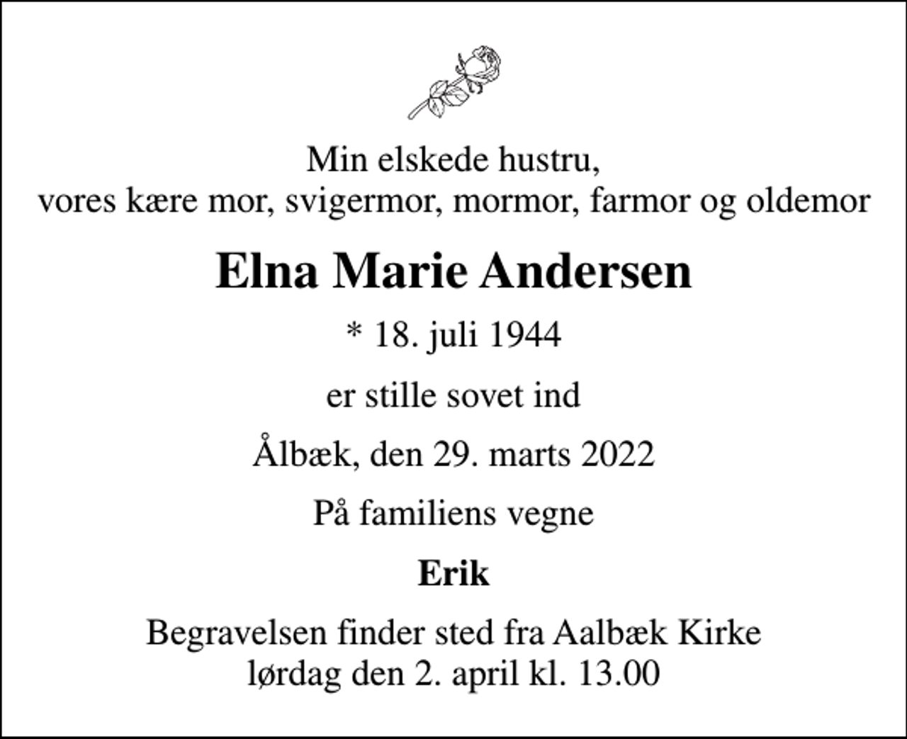 <p>Min elskede hustru, vores kære mor, svigermor, mormor, farmor og oldemor<br />Elna Marie Andersen<br />* 18. juli 1944<br />er stille sovet ind<br />Ålbæk, den 29. marts 2022<br />På familiens vegne<br />Erik<br />Begravelsen finder sted fra Aalbæk Kirke lørdag den 2. april kl. 13.00</p>