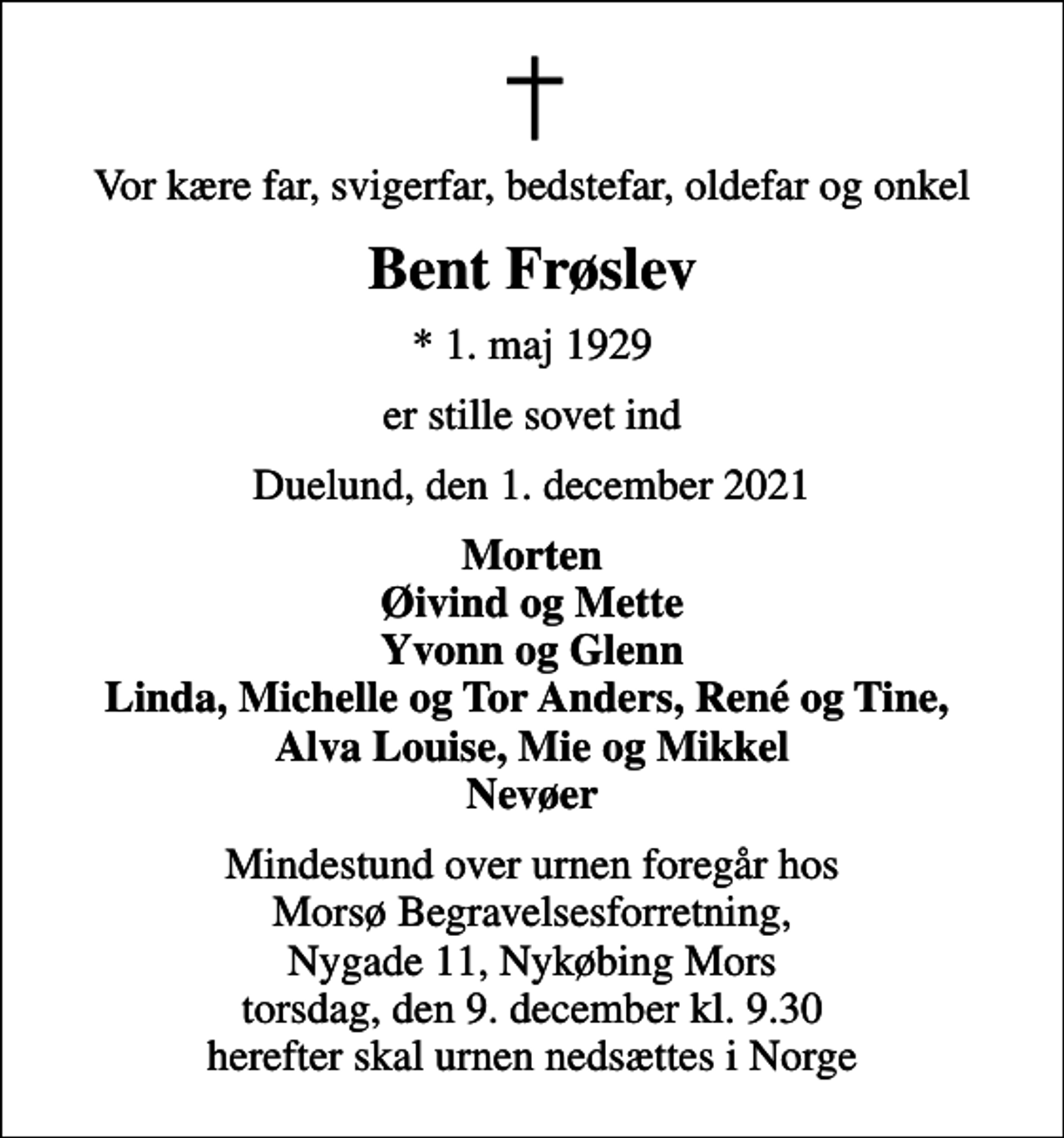 <p>Vor kære far, svigerfar, bedstefar, oldefar og onkel<br />Bent Frøslev<br />* 1. maj 1929<br />er stille sovet ind<br />Duelund, den 1. december 2021<br />Morten Øivind og Mette Yvonn og Glenn Linda, Michelle og Tor Anders, René og Tine, Alva Louise, Mie og Mikkel Nevøer<br />Mindestund over urnen foregår hos Morsø Begravelsesforretning, Nygade 11, Nykøbing Mors torsdag, den 9. december kl. 9.30 herefter skal urnen nedsættes i Norge</p>