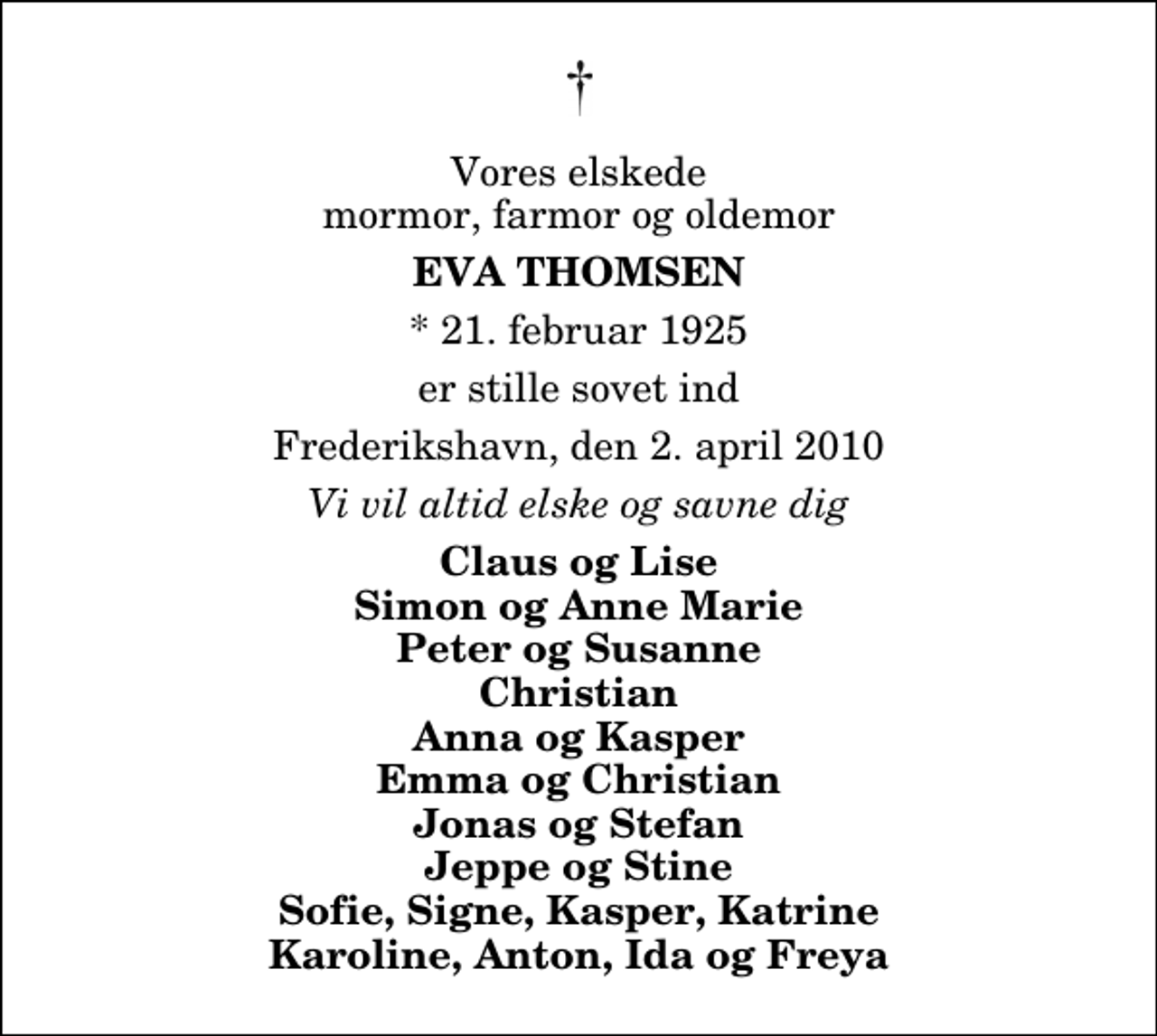 <p>Vores elskede mormor, farmor og oldemor<br />Eva Thomsen<br />* 21. februar 1925<br />er stille sovet ind<br />Frederikshavn, den 2. april 2010<br />Vi vil altid elske og savne dig<br />Claus og Lise Simon og Anne Marie Peter og Susanne Christian Anna og Kasper Emma og Christian Jonas og Stefan Jeppe og Stine Sofie, Signe, Kasper, Katrine Karoline, Anton, Ida og Freya</p>