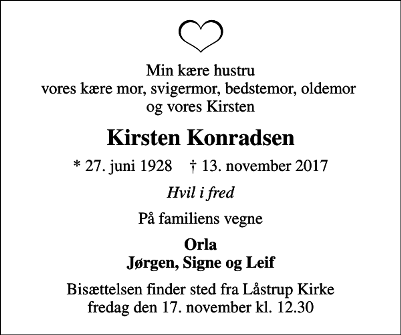 <p>Min kære hustru vores kære mor, svigermor, bedstemor, oldemor og vores Kirsten<br />Kirsten Konradsen<br />* 27. juni 1928 ✝ 13. november 2017<br />Hvil i fred<br />På familiens vegne<br />Orla Jørgen, Signe og Leif<br />Bisættelsen finder sted fra Låstrup Kirke fredag den 17. november kl. 12.30</p>