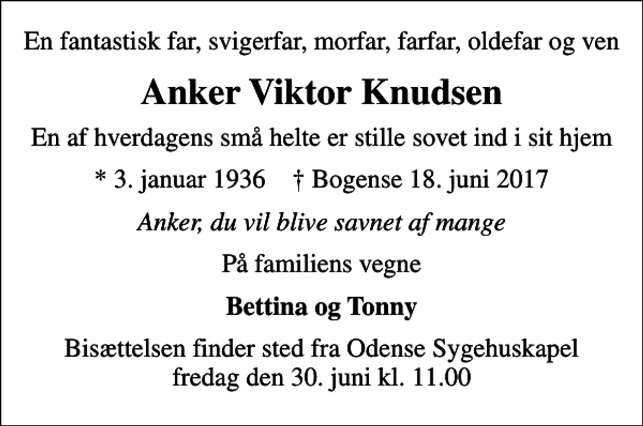 <p>En fantastisk far, svigerfar, morfar, farfar, oldefar og ven<br />Anker Viktor Knudsen<br />En af hverdagens små helte er stille sovet ind i sit hjem<br />* 3. januar 1936 ✝ Bogense 18. juni 2017<br />Anker, du vil blive savnet af mange<br />På familiens vegne<br />Bettina og Tonny<br />Bisættelsen finder sted fra Odense Sygehuskapel fredag den 30. juni kl. 11.00</p>