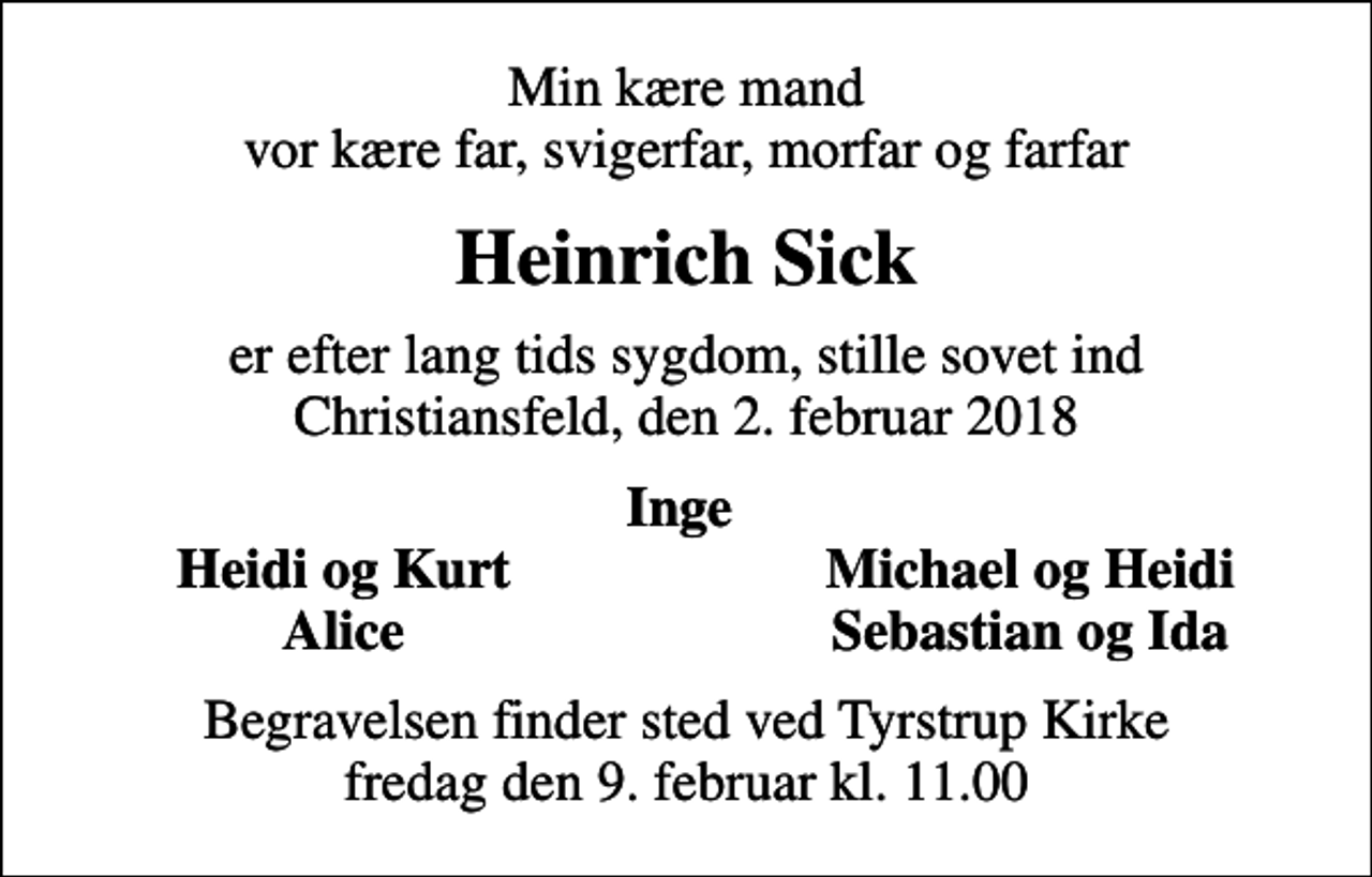 <p>Min kære mand vor kære far, svigerfar, morfar og farfar<br />Heinrich Sick<br />er efter lang tids sygdom, stille sovet ind Christiansfeld, den 2. februar 2018<br />Inge<br />Heidi og Kurt<br />Michael og Heidi<br />Alice<br />Sebastian og Ida<br />Begravelsen finder sted ved Tyrstrup Kirke fredag den 9. februar kl. 11.00</p>
