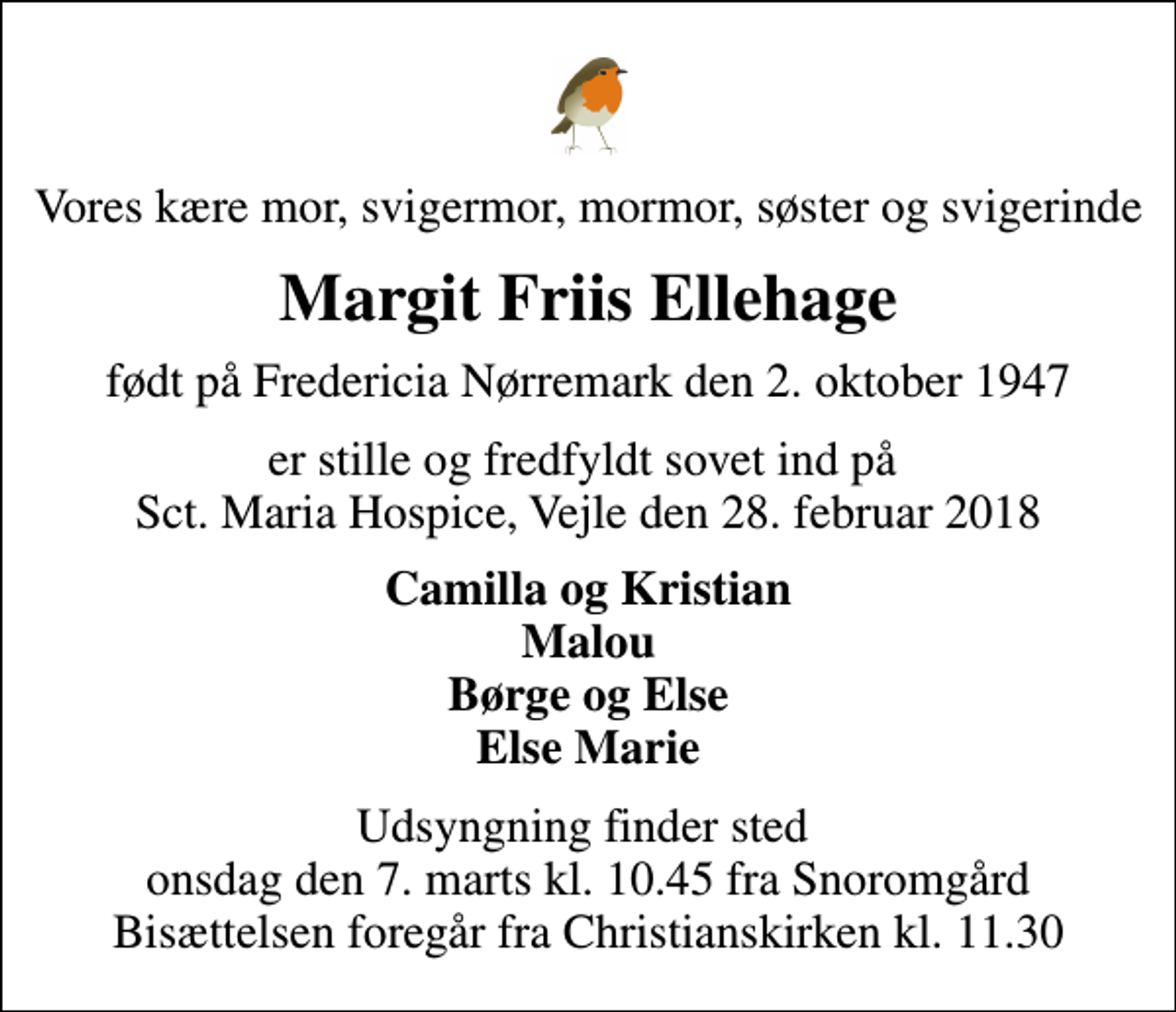 <p>Vores kære mor, svigermor, mormor, søster og svigerinde<br />Margit Friis Ellehage<br />født på Fredericia Nørremark den 2. oktober 1947<br />er stille og fredfyldt sovet ind på Sct. Maria Hospice, Vejle den 28. februar 2018<br />Camilla og Kristian Malou Børge og Else Else Marie<br />Udsyngning finder sted onsdag den 7. marts kl. 10.45 fra Snoromgård Bisættelsen foregår fra Christianskirken kl. 11.30</p>