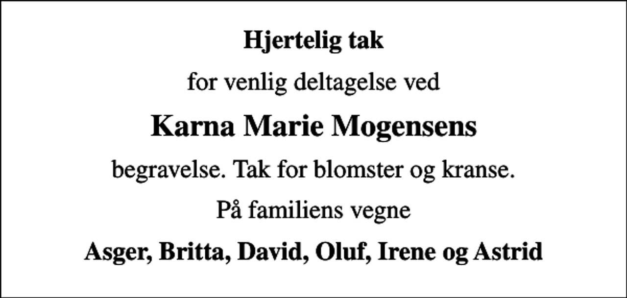 <p>Hjertelig tak<br />for venlig deltagelse ved<br />Karna Marie Mogensens<br />begravelse. Tak for blomster og kranse.<br />På familiens vegne<br />Asger, Britta, David, Oluf, Irene og Astrid</p>
