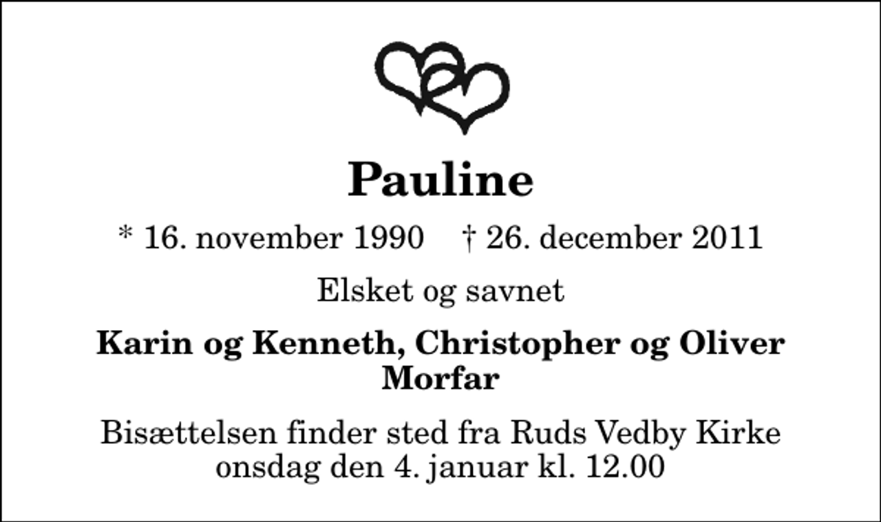 <p>Pauline<br />* 16. november 1990 ✝ 26. december 2011<br />Elsket og savnet<br />Karin og Kenneth, Christopher og Oliver Morfar<br />Bisættelsen finder sted fra Ruds Vedby Kirke onsdag den 4. januar kl. 12.00</p>