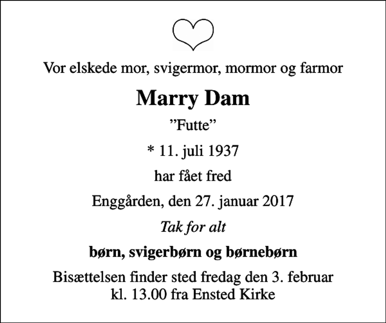 <p>Vor elskede mor, svigermor, mormor og farmor<br />Marry Dam<br />Futte<br />* 11. juli 1937<br />har fået fred<br />Enggården, den 27. januar 2017<br />Tak for alt<br />børn, svigerbørn og børnebørn<br />Bisættelsen finder sted fredag den 3. februar kl. 13.00 fra Ensted Kirke</p>