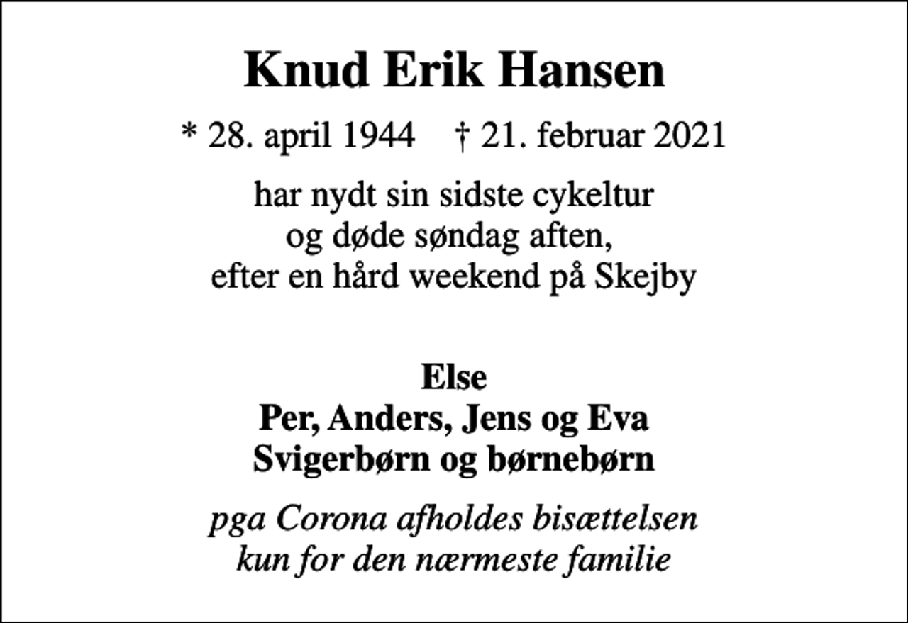 <p>Knud Erik Hansen<br />* 28. april 1944 ✝ 21. februar 2021<br />har nydt sin sidste cykeltur og døde søndag aften, efter en hård weekend på Skejby<br />Else Per, Anders, Jens og Eva svigerbørn og børnebørn<br />Pgra. Corona afholdes bisættelsen kun for den nærmeste familie</p>