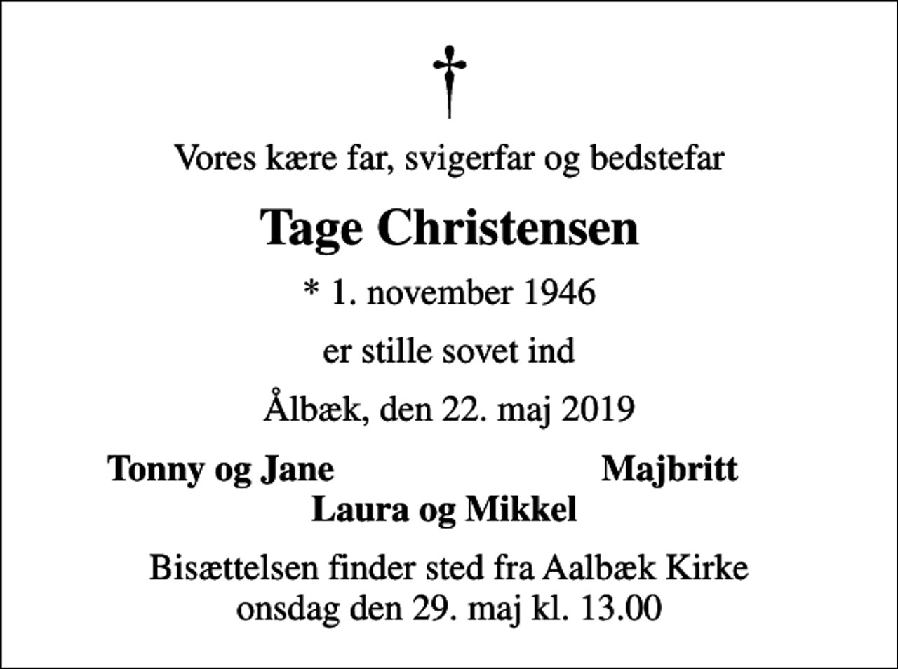 <p>Vores kære far, svigerfar og bedstefar<br />Tage Christensen<br />* 1. november 1946<br />er stille sovet ind<br />Ålbæk, den 22. maj 2019<br />Tonny og Jane<br />Majbritt<br />Bisættelsen finder sted fra Aalbæk Kirke onsdag den 29. maj kl. 13.00</p>