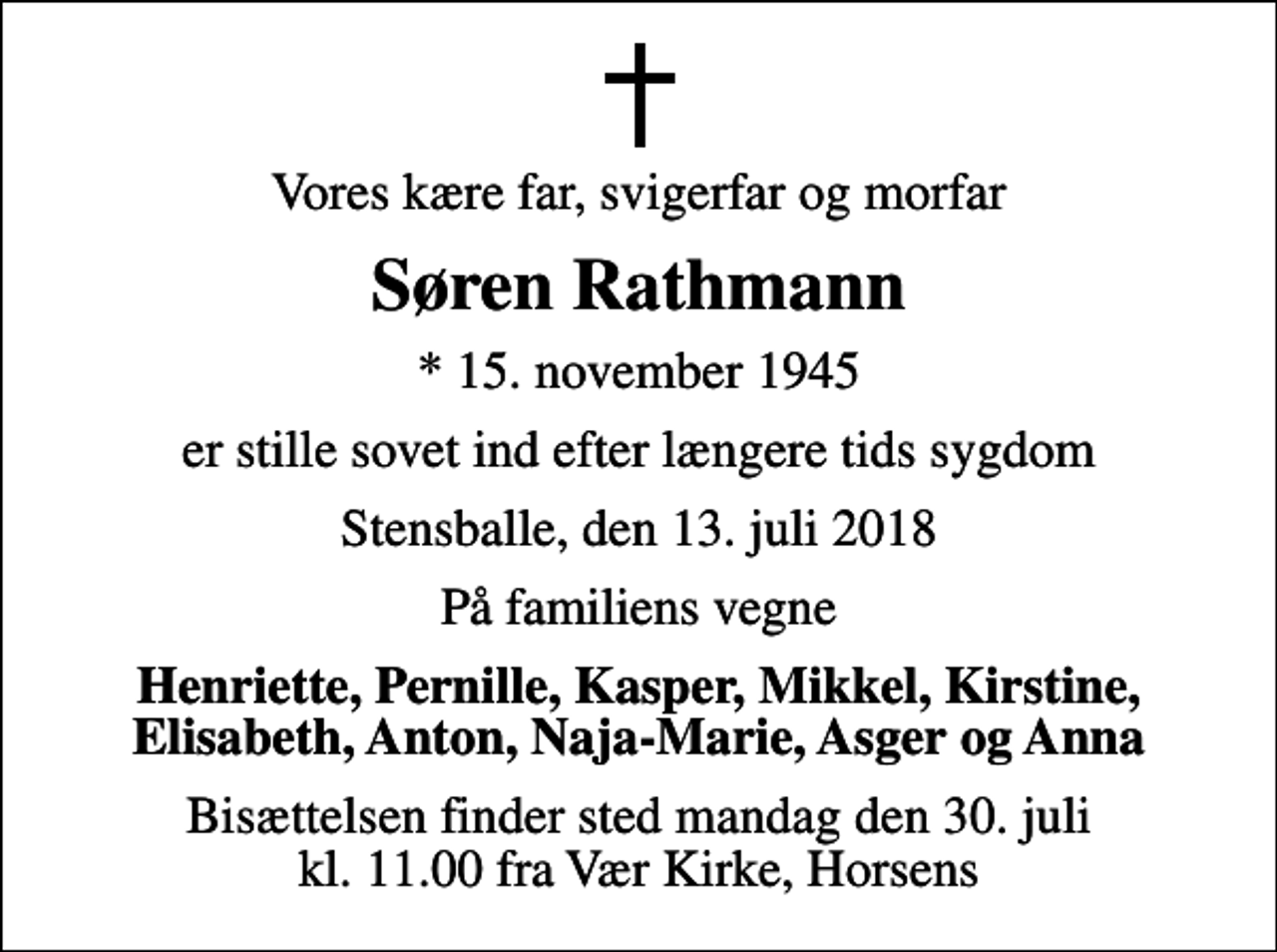 <p>Vores kære far, svigerfar og morfar<br />Søren Rathmann<br />* 15. november 1945<br />er stille sovet ind efter længere tids sygdom<br />Stensballe, den 13. juli 2018<br />På familiens vegne<br />Henriette, Pernille, Kasper, Mikkel, Kirstine, Elisabeth, Anton, Naja-Marie, Asger og Anna<br />Bisættelsen finder sted mandag den 30. juli kl. 11.00 fra Vær Kirke</p>