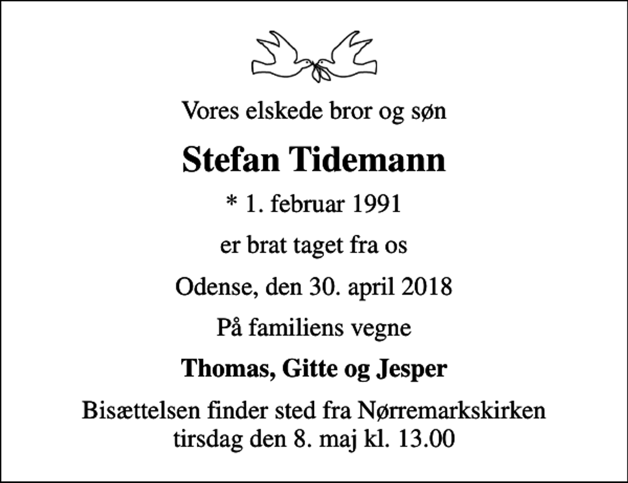 <p>Vores elskede bror og søn<br />Stefan Tidemann<br />* 1. februar 1991<br />er brat taget fra os<br />Odense, den 30. april 2018<br />På familiens vegne<br />Thomas, Gitte og Jesper<br />Bisættelsen finder sted fra Nørremarkskirken tirsdag den 8. maj kl. 13.00</p>