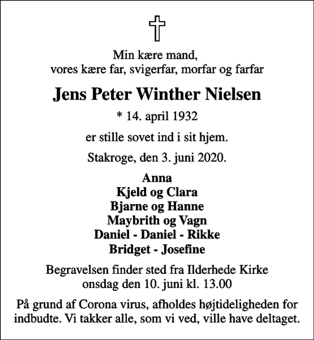 <p>Min kære mand, vores kære far, svigerfar, morfar og farfar<br />Jens Peter Winther Nielsen<br />* 14. april 1932<br />er stille sovet ind i sit hjem.<br />Stakroge, den 3. juni 2020.<br />Anna Kjeld og Clara Bjarne og Hanne Maybrith og Vagn Daniel - Daniel - Rikke Bridget - Josefine<br />Begravelsen finder sted fra Ilderhede Kirke onsdag den 10. juni kl. 13.00<br />På grund af Corona virus, afholdes højtideligheden for indbudte. Vi takker alle, som vi ved, ville have deltaget.</p>