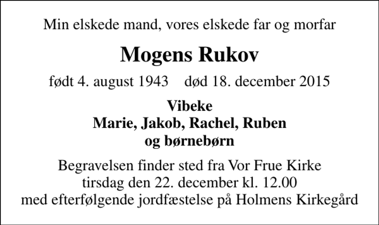 <p>Min elskede mand, vores elskede far og morfar<br />Mogens Rukov<br />født 4. august 1943 død 18. december 2015<br />Vibeke Marie, Jakob, Rachel, Ruben og børnebørn<br />Begravelsen finder sted fra Vor Frue Kirke i dag tirsdag den 22. december kl. 12.00 med efterfølgende jordfæstelse på Holmens Kirkegård</p>