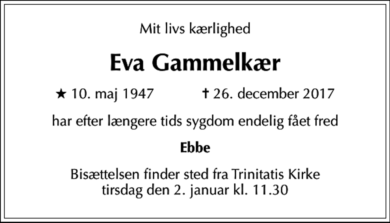 <p>Mit livs kærlighed<br />Eva Gammelkær<br />* 10. maj 1947 ✝ 26. december 2017<br />har efter længere tids sygdom endelig fået fred<br />Ebbe<br />Bisættelsen finder sted fra Trinitatis Kirke tirsdag den 2. januar kl. 11.30</p>