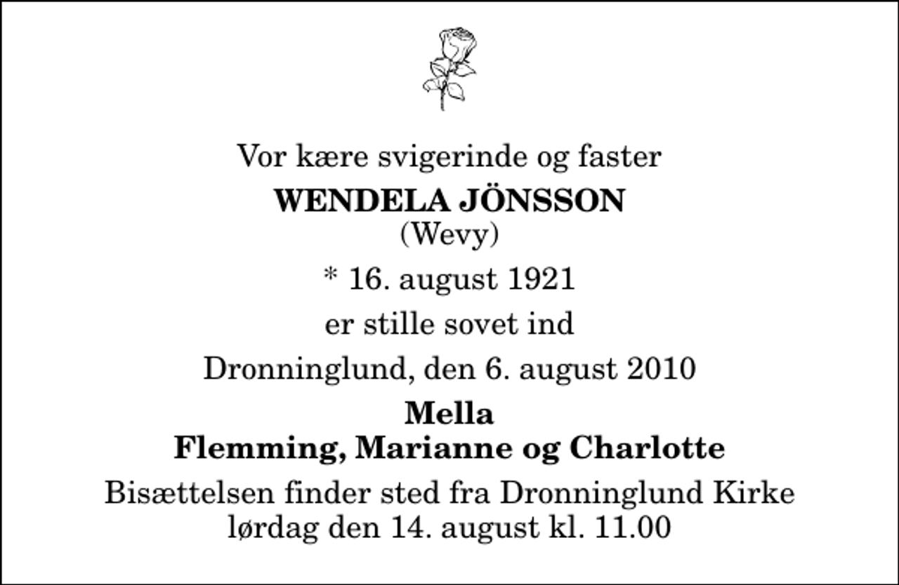 <p>Vor kære svigerinde og faster<br />Wendela Jönsson<br />(Wevy)<br />* 16. august 1921<br />er stille sovet ind<br />Dronninglund, den 6. august 2010<br />Mella Flemming, Marianne og Charlotte<br />Bisættelsen finder sted fra Dronninglund Kirke lørdag den 14. august kl. 11.00</p>