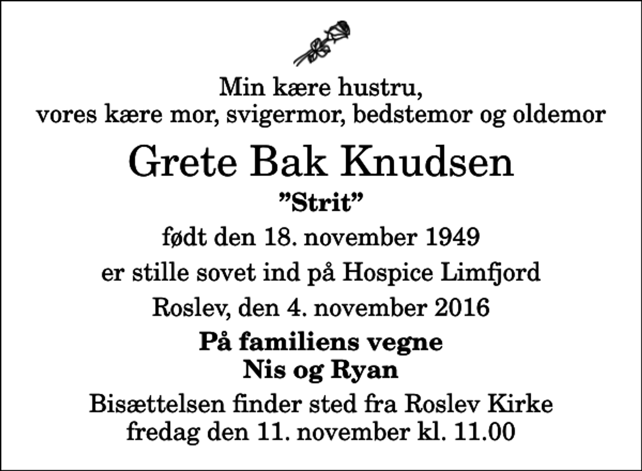 <p>Min kære hustru, vores kære mor, svigermor, bedstemor og oldemor<br />Grete Bak Knudsen<br />Strit<br />født den 18. november 1949<br />er stille sovet ind på Hospice Limfjord<br />Roslev, den 4. november 2016<br />På familiens vegne Nis og Ryan<br />Bisættelsen finder sted fra Roslev Kirke fredag den 11. november kl. 11.00</p>