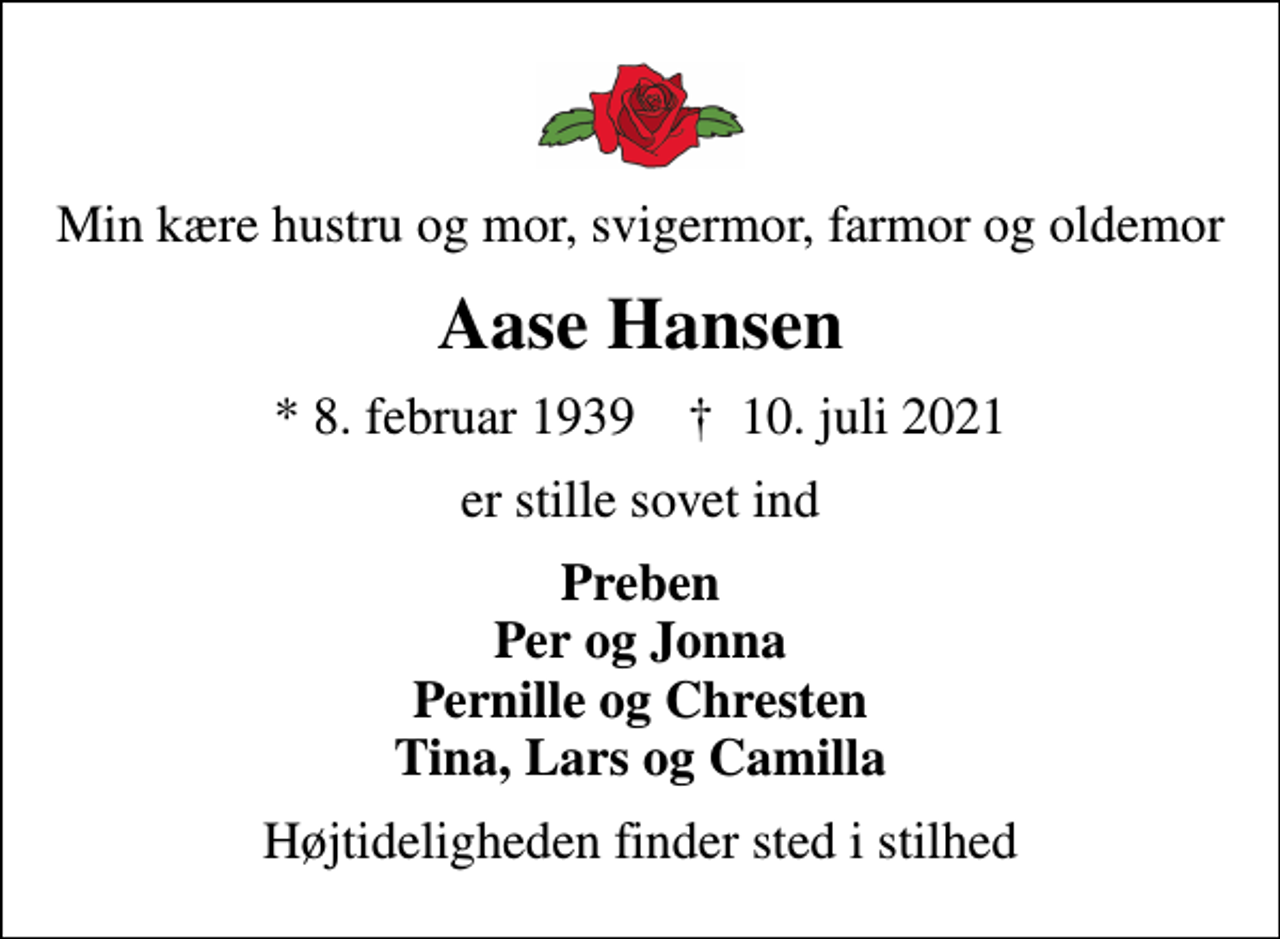 <p>Min kære hustru og mor, svigermor, farmor og oldemor<br />Aase Hansen<br />* 8. februar 1939 ✝ 10. juli 2021<br />er stille sovet ind<br />Preben Per og Jonna Pernille og Chresten Tina, Lars og Camilla<br />Højtideligheden finder sted i stilhed</p>