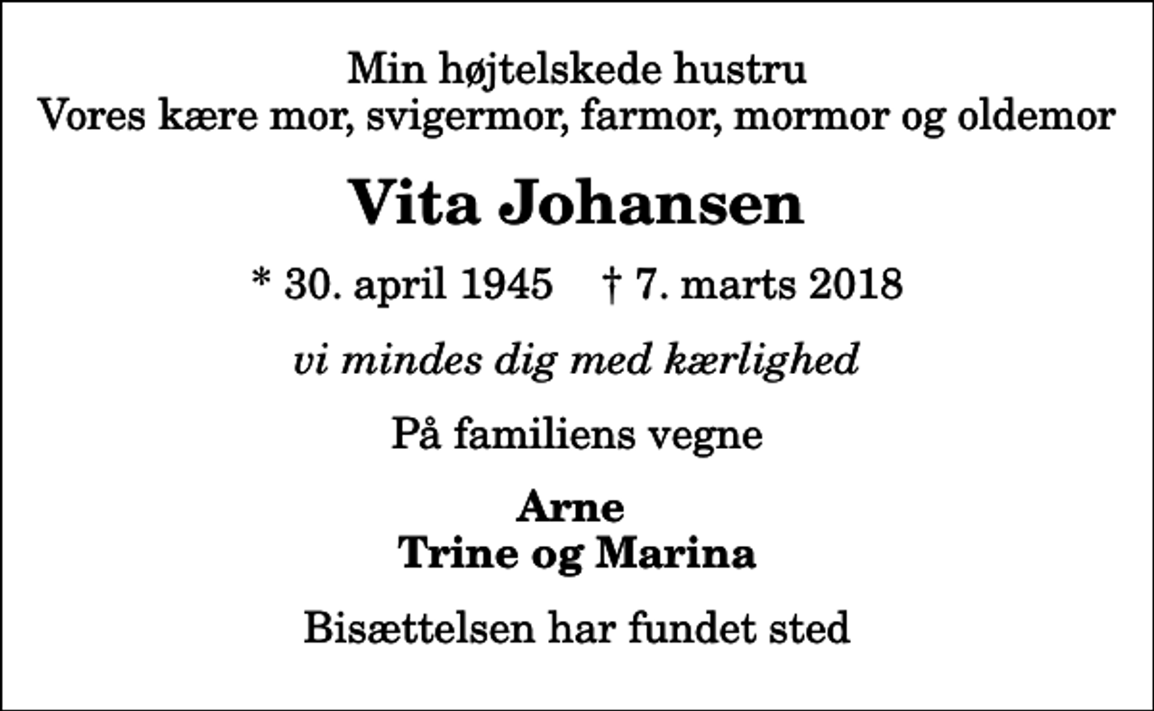 <p>Min højtelskede hustru Vores kære mor, svigermor, farmor, mormor og oldemor<br />Vita Johansen<br />* 30. april 1945 ✝ 7. marts 2018<br />vi mindes dig med kærlighed<br />På familiens vegne<br />Arne Trine og Marina<br />Bisættelsen har fundet sted</p>