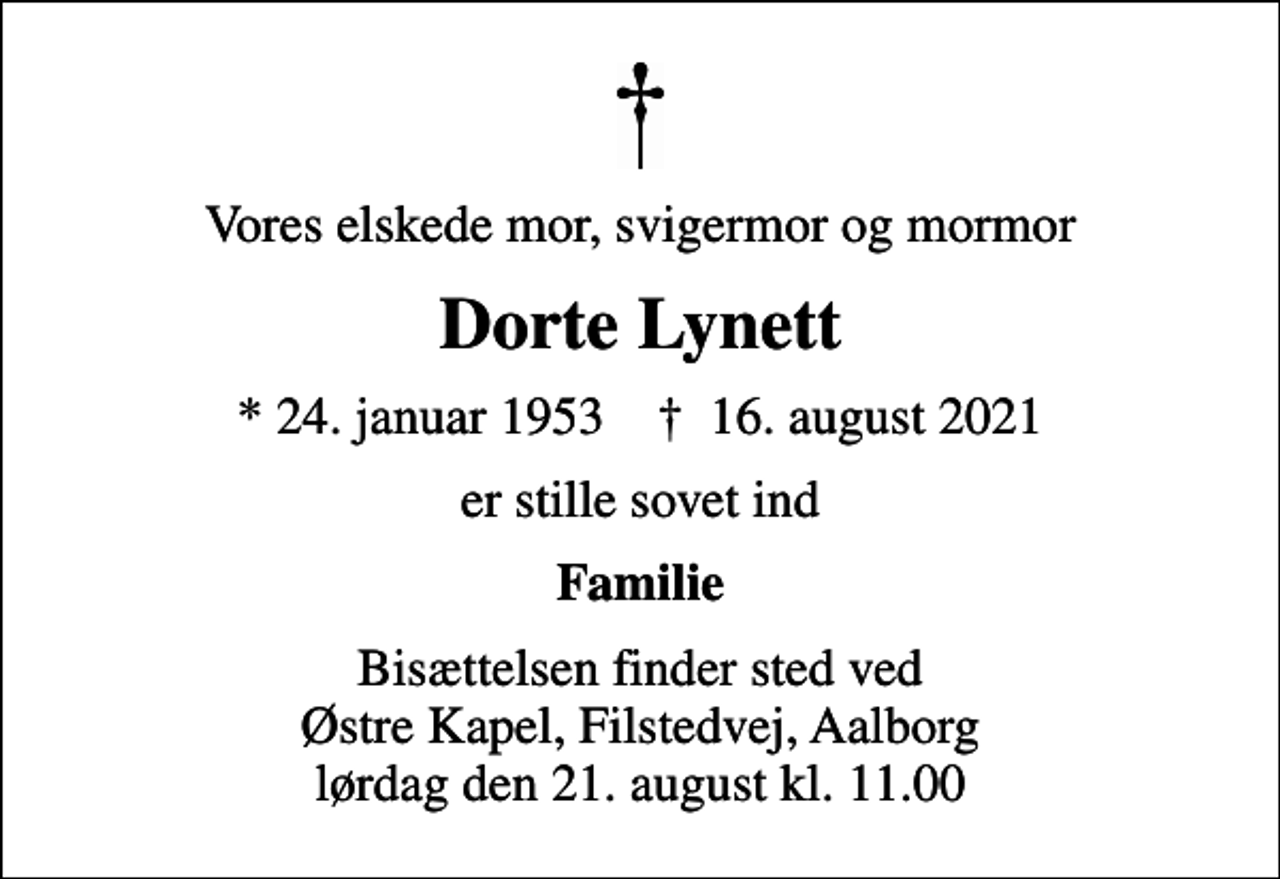 <p>Vores elskede mor, svigermor og mormor<br />Dorte Lynett<br />* 24. januar 1953 ✝ 16. august 2021<br />er stille sovet ind<br />Familie<br />Bisættelsen finder sted ved Østre Kapel, Filstedvej, Aalborg lørdag den 21. august kl. 11.00</p>