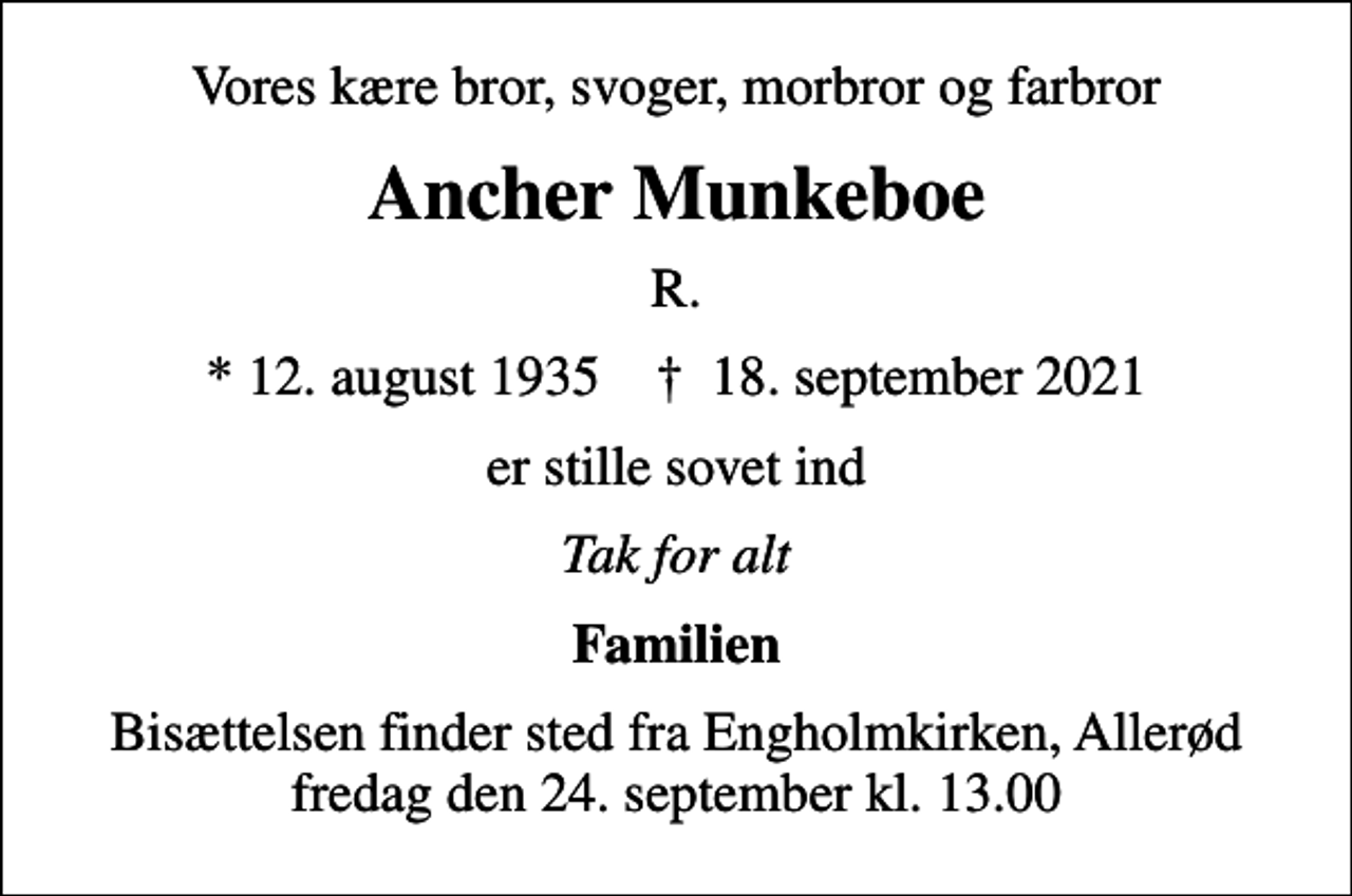 <p>Vores kære bror, svoger, morbror og farbror<br />Ancher Munkeboe<br />R.<br />* 12. august 1935 ✝ 18. september 2021<br />er stille sovet ind<br />Tak for alt<br />Familien<br />Bisættelsen finder sted fra Engholmkirken, Allerød fredag den 24. september kl. 13.00</p>