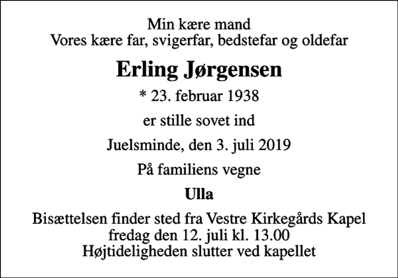<p>Min kære mand Vores kære far, svigerfar, bedstefar og oldefar<br />Erling Jørgensen<br />* 23. februar 1938<br />er stille sovet ind<br />Juelsminde, den 3. juli 2019<br />På familiens vegne<br />Ulla<br />Bisættelsen finder sted fra Vestre Kirkegårds Kapel fredag den 12. juli kl. 13.00 Højtideligheden slutter ved kapellet</p>