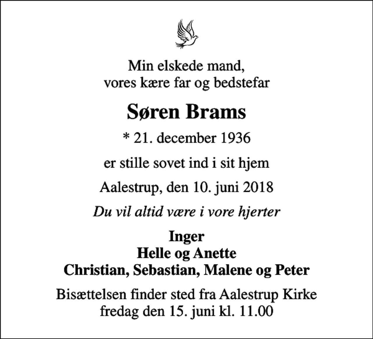 <p>Min elskede mand, vores kære far og bedstefar<br />Søren Brams<br />* 21. december 1936<br />er stille sovet ind i sit hjem<br />Aalestrup, den 10. juni 2018<br />Du vil altid være i vore hjerter<br />Inger Helle og Anette Christian, Sebastian, Malene og Peter<br />Bisættelsen finder sted fra Aalestrup Kirke fredag den 15. juni kl. 11.00</p>