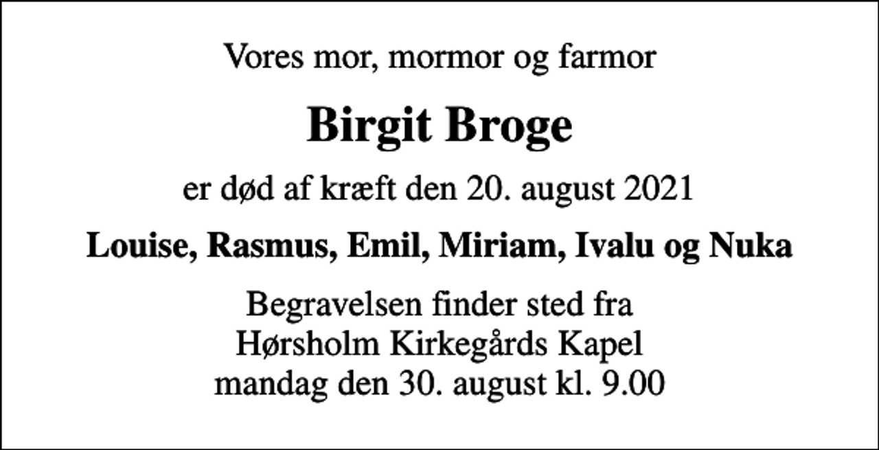 <p>Vores mor, mormor og farmor<br />Birgit Broge<br />er død af kræft den 20. august 2021<br />Louise, Rasmus, Emil, Miriam, Ivalu og Nuka<br />Begravelsen finder sted fra Hørsholm Kirkegårds Kapel mandag den 30. august kl. 9.00</p>
