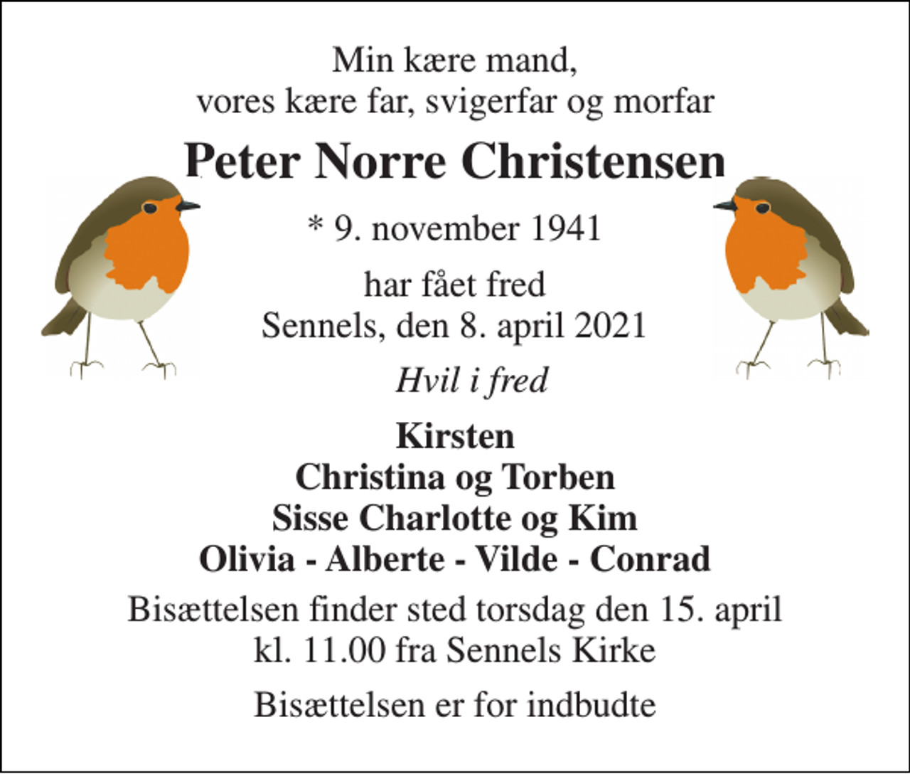 <p>Min kære mand, vores kære far, svigerfar og morfar<br />Peter Norre Christensen​<br />*​ 9. november 1941<br />har fået fred Sennels, den 8. april 2021<br />Hvil i fred<br />Kirsten Christina og Torben Sisse Charlotte og Kim Olivia - Alberte - Vilde - Conrad<br />Bisættelsen​ finder sted torsdag den 15. april​ kl. 11.00 fra Sennels Kirke<br />Bisættelsen er for indbudte</p>