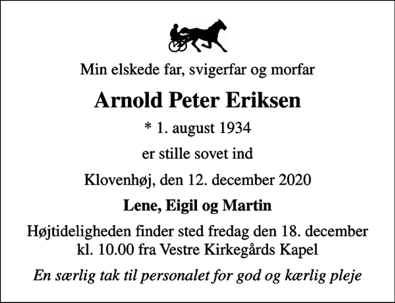 <p>Min elskede far, svigerfar og morfar<br />Arnold Peter Eriksen<br />* 1. august 1934<br />er stille sovet ind<br />Klovenhøj, den 12. december 2020<br />Lene, Eigil og Martin<br />Højtideligheden finder sted fredag den 18. december kl. 10.00 fra Vestre Kirkegårds Kapel<br />En særlig tak til personalet for god og kærlig pleje</p>