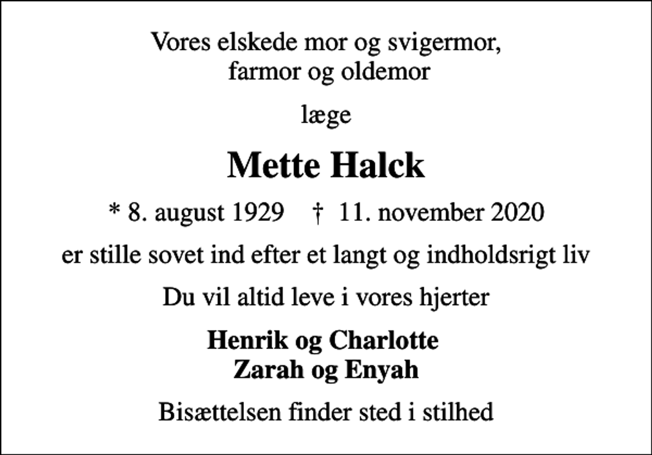 <p>Vores elskede mor og svigermor, farmor og oldemor<br />læge<br />Mette Halck<br />* 8. august 1929 ✝ 11. november 2020<br />er stille sovet ind efter et langt og indholdsrigt liv<br />Du vil altid leve i vores hjerter<br />Henrik og Charlotte Zarah og Enyah<br />Bisættelsen finder sted i stilhed</p>