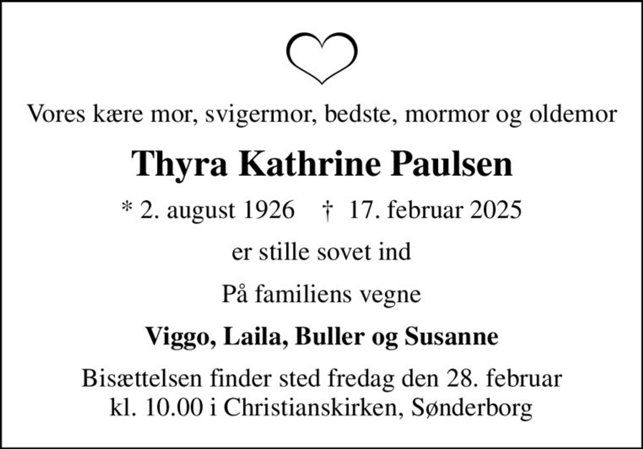 Vores kære mor, svigermor, bedste, mormor og oldemor
Thyra Kathrine Paulsen
* 2. august 1926    ✝ 17. februar 2025
er stille sovet ind
På familiens vegne
Viggo, Laila, Buller og Susanne
Bisættelsen finder sted fredag den 28. februar kl. 10.00 i Christianskirken, Sønderborg