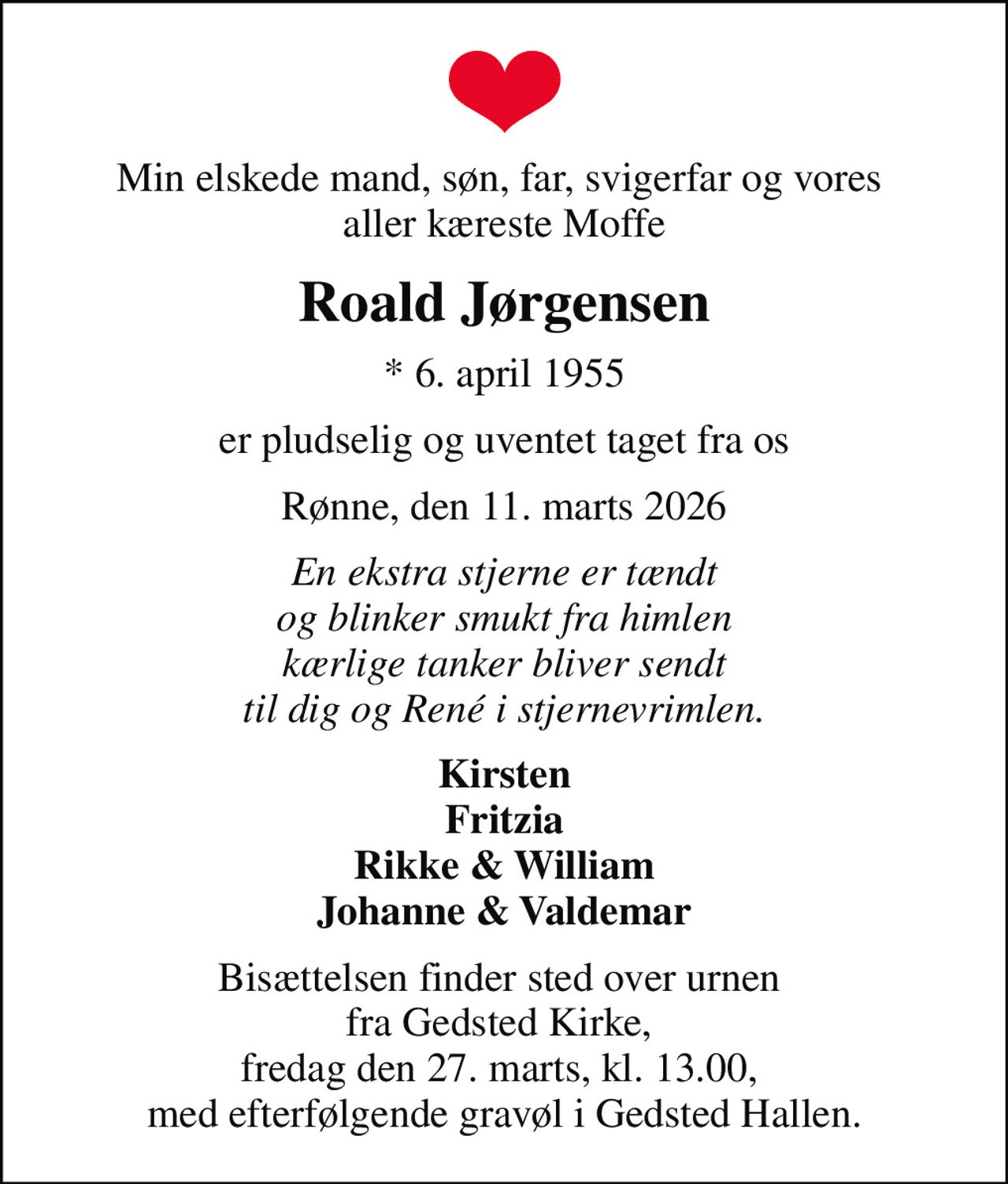 Min elskede mand, søn, far, svigerfar og vores  aller kæreste Moffe
Roald Jørgensen
* 6. april 1955
er pludselig og uventet taget fra os
Rønne, den 11. marts 2026
En ekstra stjerne er tændt og blinker smukt fra himlen kærlige tanker bliver sendt til dig og René i stjernevrimlen.
Kirsten Fritzia Rikke & William Johanne & Valdemar
Bisættelsen finder sted over urnen  fra Gedsted Kirke,  fredag den 27. marts, kl. 13.00,  med efterfølgende gravøl i Gedsted Hallen.