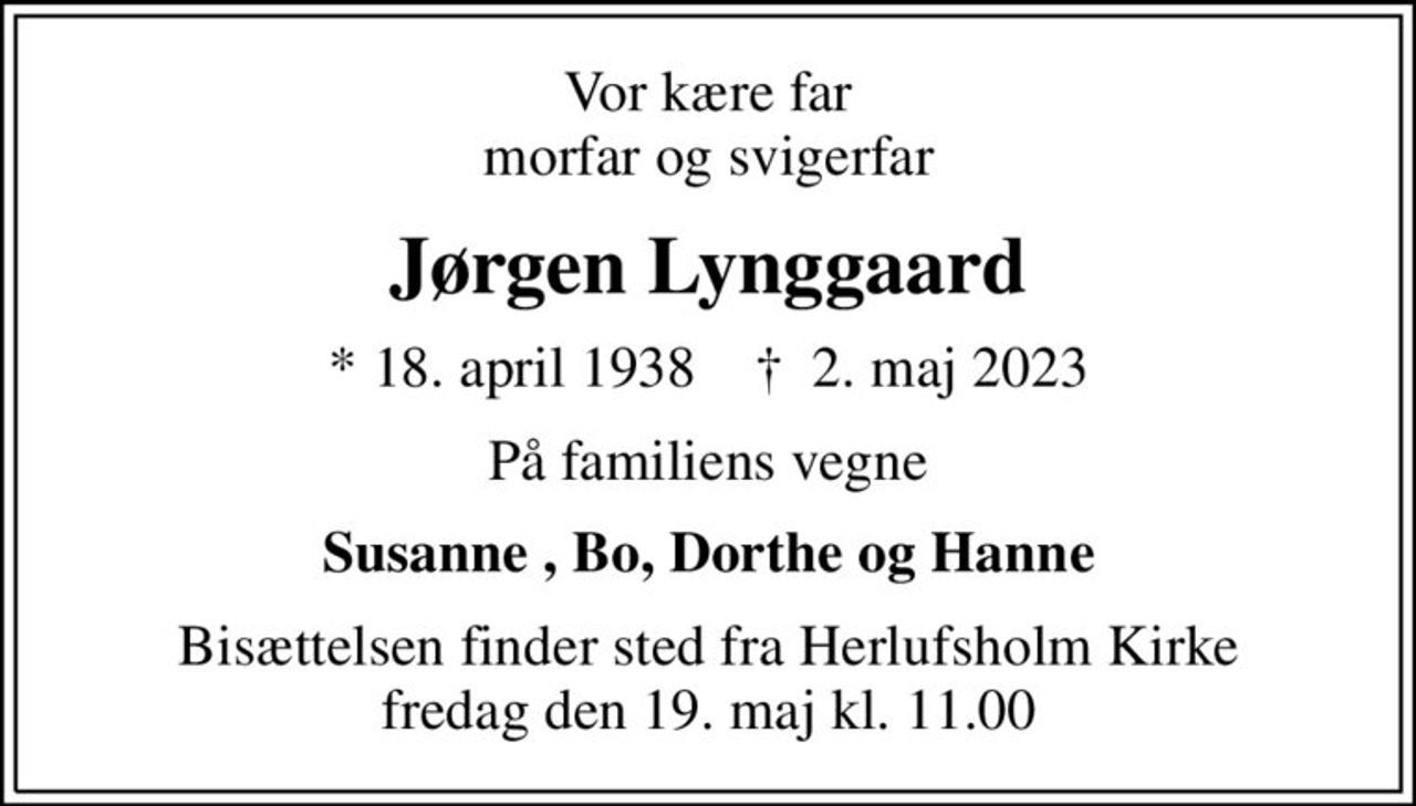 Vor kære far morfar og svigerfar
Jørgen Lynggaard
* 18. april 1938    ✝ 2. maj 2023
På familiens vegne
Susanne , Bo, Dorthe og Hanne
Bisættelsen finder sted fra Herlufsholm Kirke  fredag den 19. maj kl. 11.00