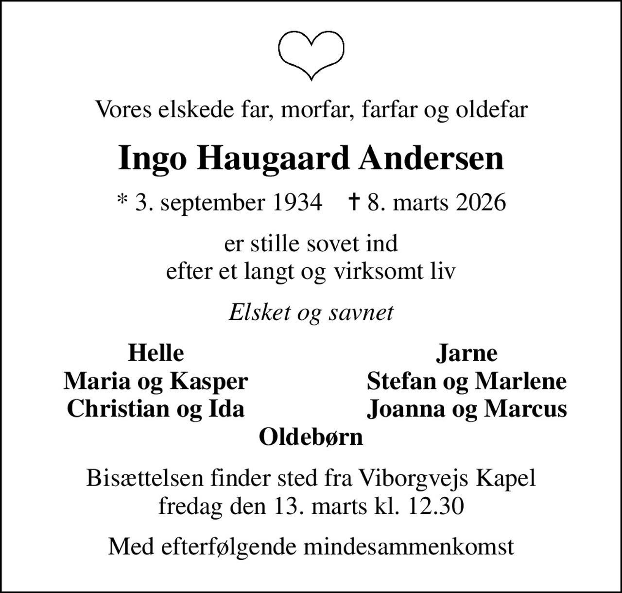 Vores elskede far, morfar, farfar og oldefar
Ingo Haugaard Andersen
* 3. september 1934    ✝ 8. marts 2026
er stille sovet ind efter et langt og virksomt liv
Elsket og savnet
Helle
Jarne
Maria og Kasper
Stefan og Marlene
Christian og Ida
Joanna og Marcus
Bisættelsen finder sted fra Viborgvejs Kapel  fredag den 13. marts kl. 12.30 
Med efterfølgende mindesammenkomst