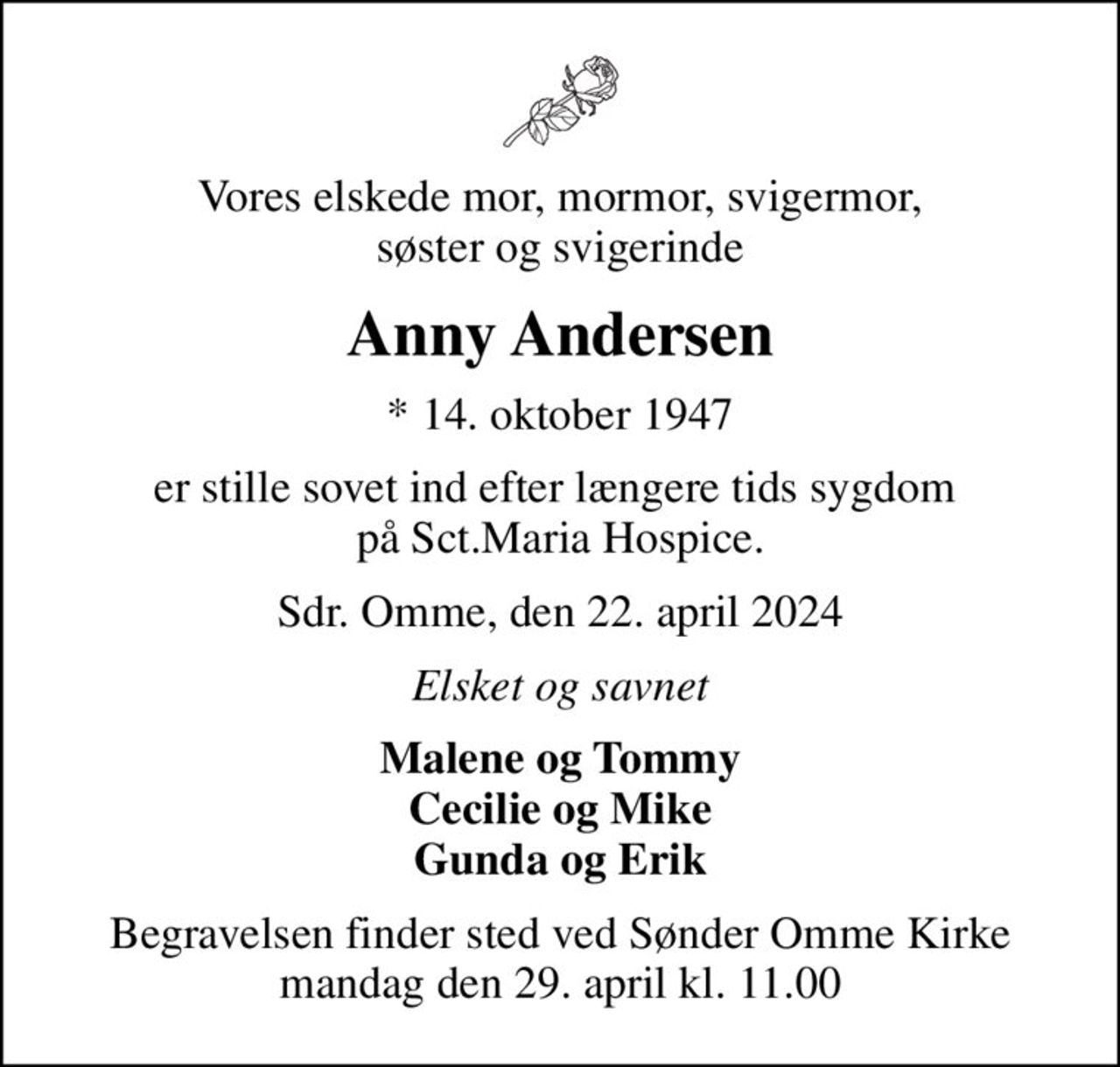 Vores elskede mor, mormor, svigermor, søster og svigerinde
Anny Andersen
* 14. oktober 1947
er stille sovet ind efter længere tids sygdom  på Sct.Maria Hospice.
Sdr. Omme, den 22. april 2024
Elsket og savnet
Malene og Tommy Cecilie og Mike Gunda og Erik
Begravelsen finder sted ved Sønder Omme Kirke  mandag den 29. april kl. 11.00
