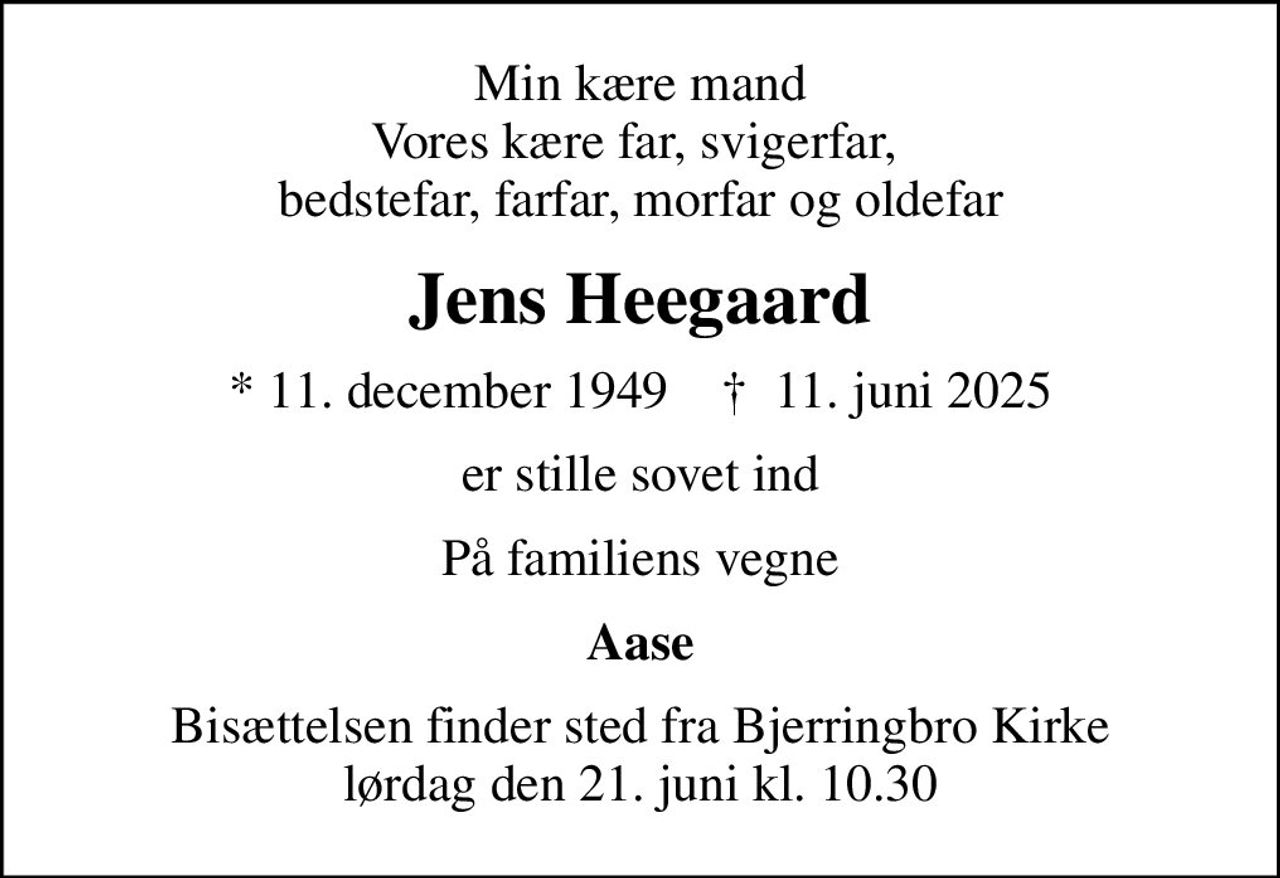 Min kære mand Vores kære far, svigerfar,  bedstefar, farfar, morfar og oldefar
Jens Heegaard
* 11. december 1949    ✝ 11. juni 2025
er stille sovet ind
På familiens vegne
Aase
Bisættelsen finder sted fra Bjerringbro Kirke  lørdag den 21. juni kl. 10.30