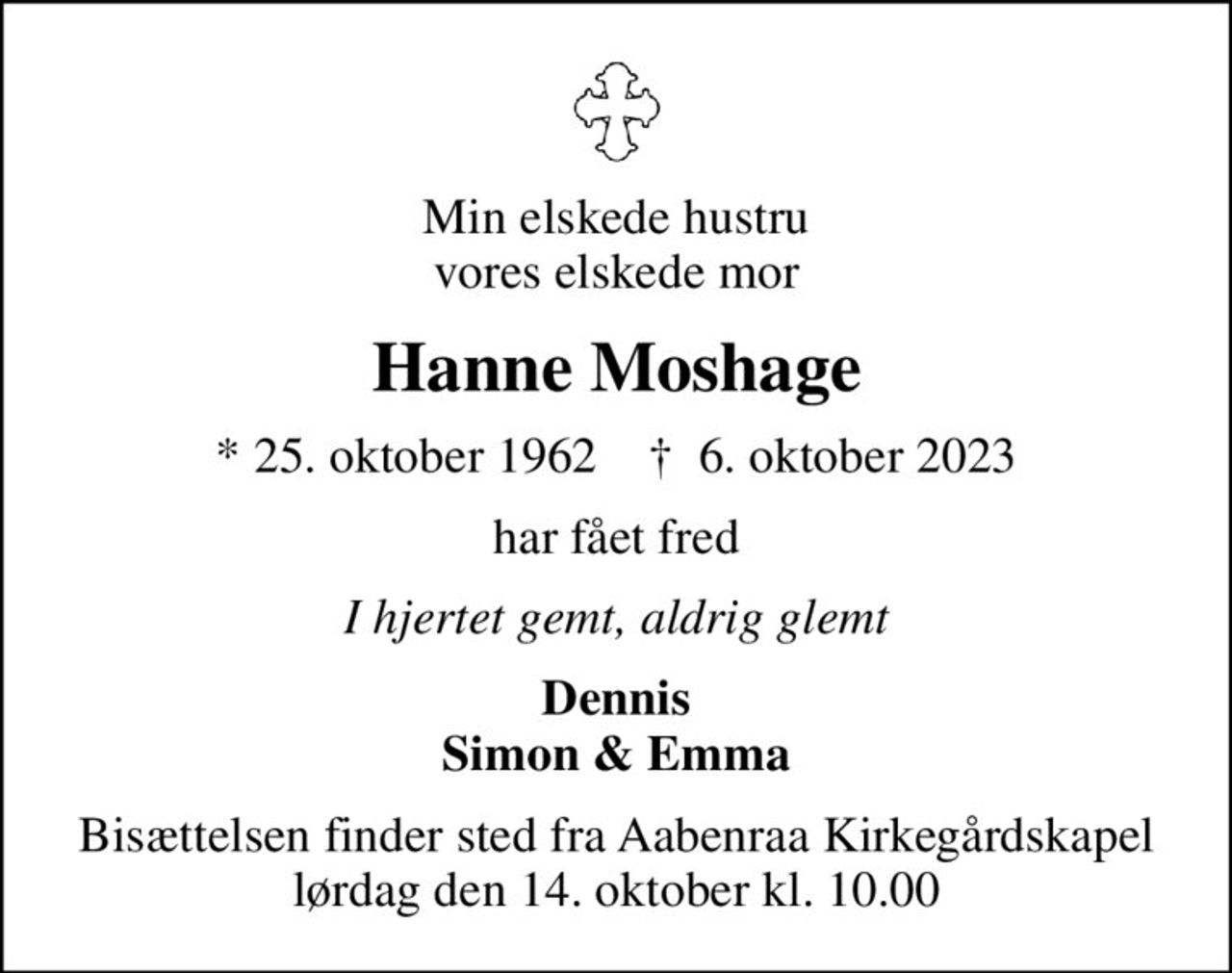 Min elskede hustru vores elskede mor
Hanne Moshage
* 25. oktober 1962    ✝ 6. oktober 2023
har fået fred
I hjertet gemt, aldrig glemt
Dennis Simon & Emma
Bisættelsen finder sted fra Aabenraa Kirkegårdskapel  lørdag den 14. oktober kl. 10.00