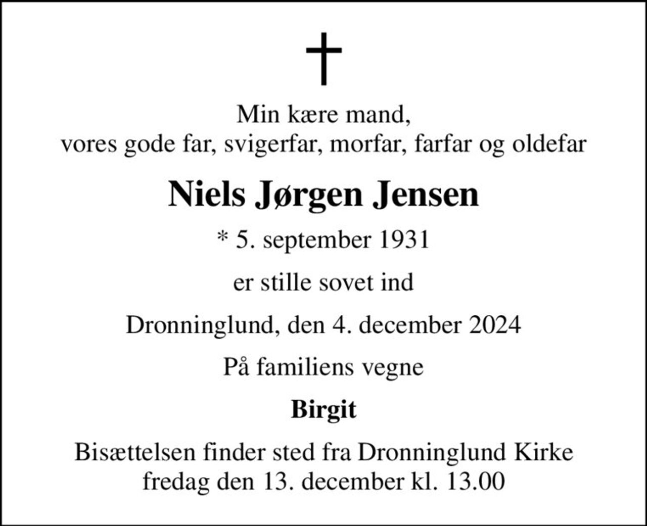 Min kære mand, vores gode far, svigerfar, morfar, farfar og oldefar
Niels Jørgen Jensen
* 5. september 1931
er stille sovet ind
Dronninglund, den 4. december 2024
På familiens vegne
Birgit
Bisættelsen finder sted fra Dronninglund Kirke  fredag den 13. december kl. 13.00