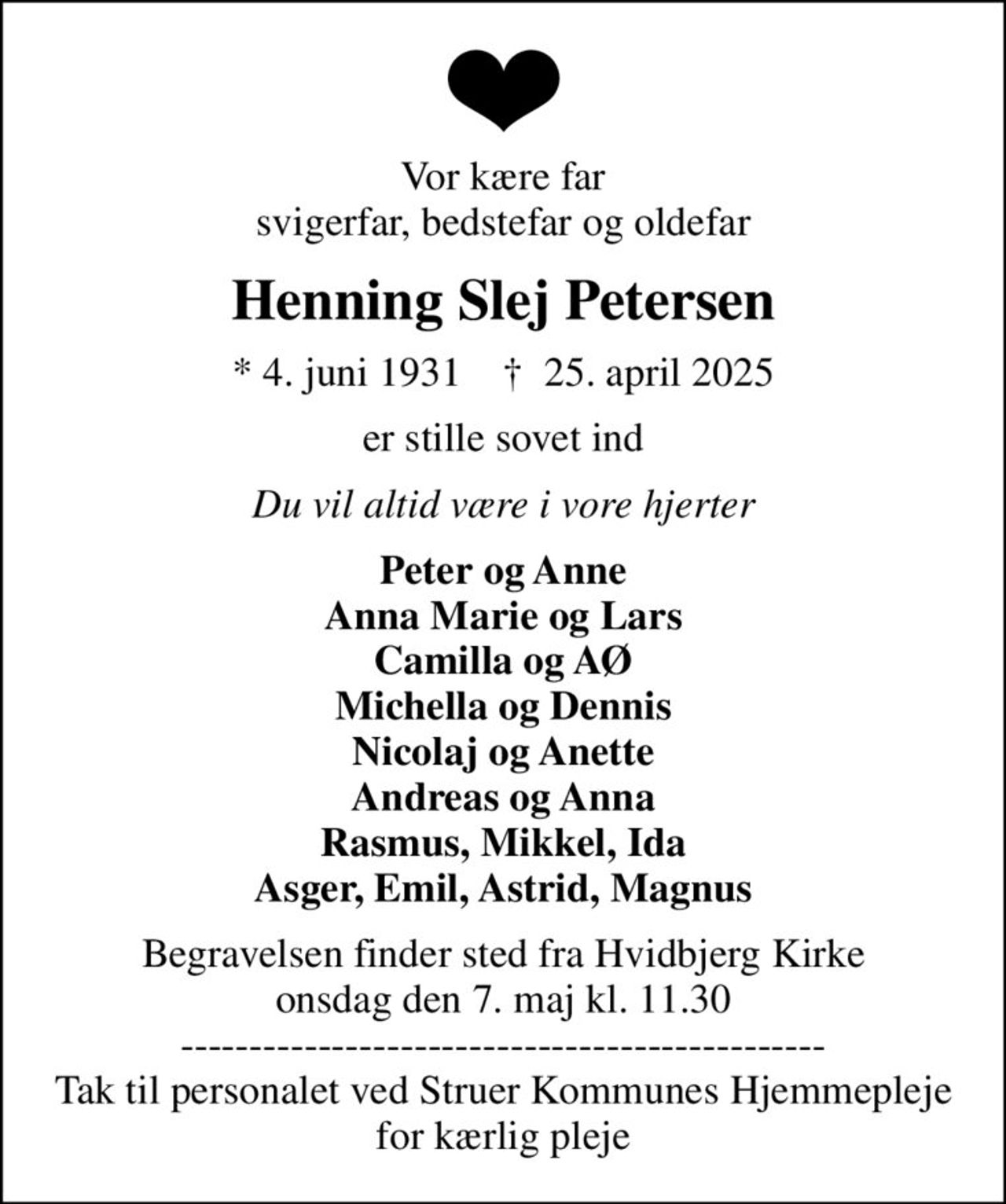 Vor kære far svigerfar, bedstefar og oldefar
Henning Slej Petersen
* 4. juni 1931    ✝ 25. april 2025
er stille sovet ind
Du vil altid være i vore hjerter
Peter og Anne Anna Marie og Lars Camilla og AØ Michella og Dennis Nicolaj og Anette Andreas og Anna Rasmus, Mikkel, Ida Asger, Emil, Astrid, Magnus
Begravelsen finder sted fra Hvidbjerg Kirke  onsdag den 7. maj kl. 11.30  ----------------------------------------------- Tak til personalet ved Struer Kommunes Hjemmepleje for kærlig pleje