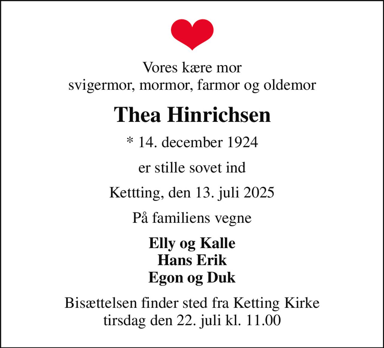 Vores kære mor svigermor, mormor, farmor og oldemor
Thea Hinrichsen
* 14. december 1924
er stille sovet ind
Kettting, den 13. juli 2025
På familiens vegne
Elly og Kalle Hans Erik Egon og Duk
Bisættelsen finder sted fra Ketting Kirke  tirsdag den 22. juli kl. 11.00