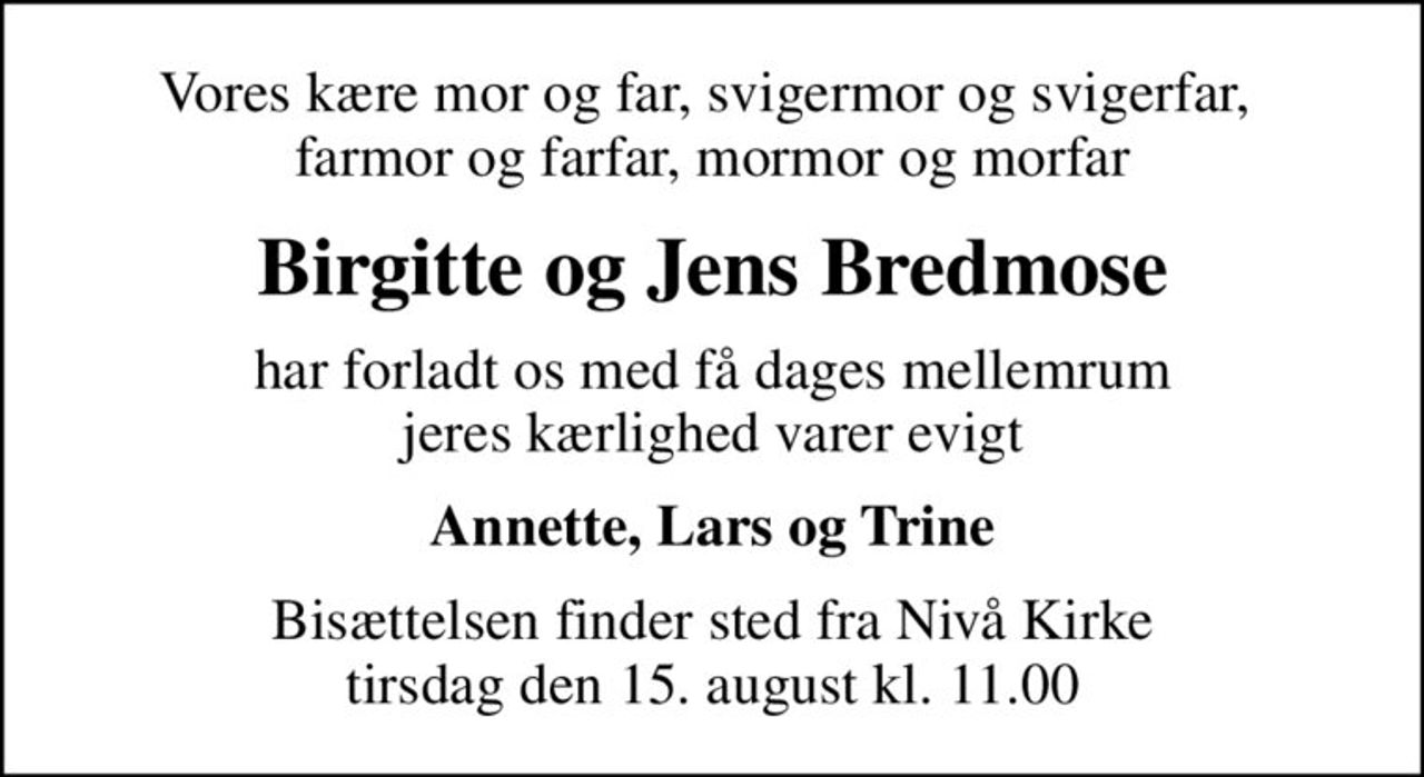 Vores kære mor og far, svigermor og svigerfar,  farmor og farfar, mormor og morfar
Birgitte og Jens Bredmose
har forladt os med få dages mellemrum jeres kærlighed varer evigt
Annette, Lars og Trine
Bisættelsen finder sted fra Nivå Kirke  tirsdag den 15. august kl. 11.00