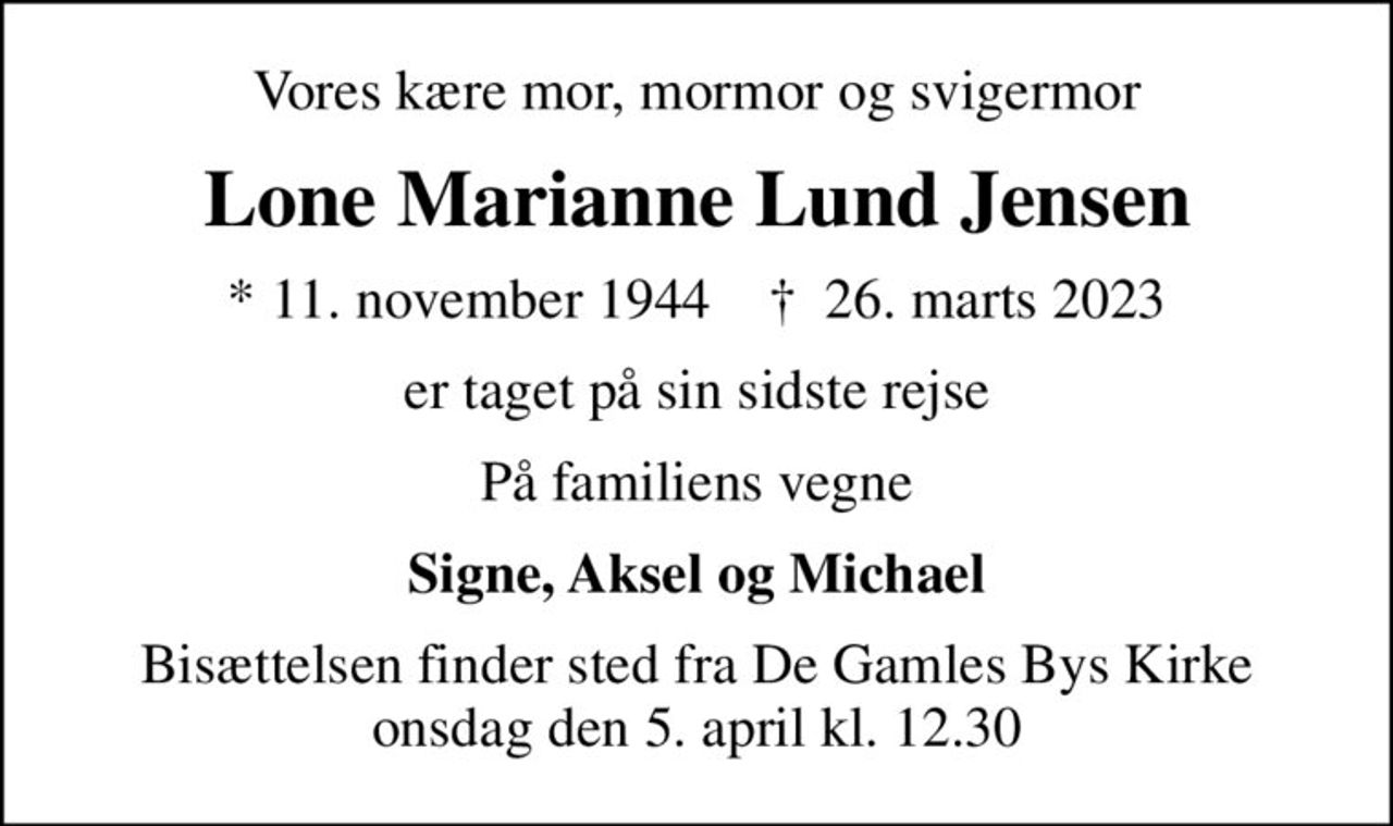 Vores kære mor, mormor og svigermor
Lone Marianne Lund Jensen
* 11. november 1944    ✝ 26. marts 2023
er taget på sin sidste rejse
På familiens vegne
Signe, Aksel og Michael
Bisættelsen finder sted fra De Gamles Bys Kirke onsdag den 5. april kl. 12.30
