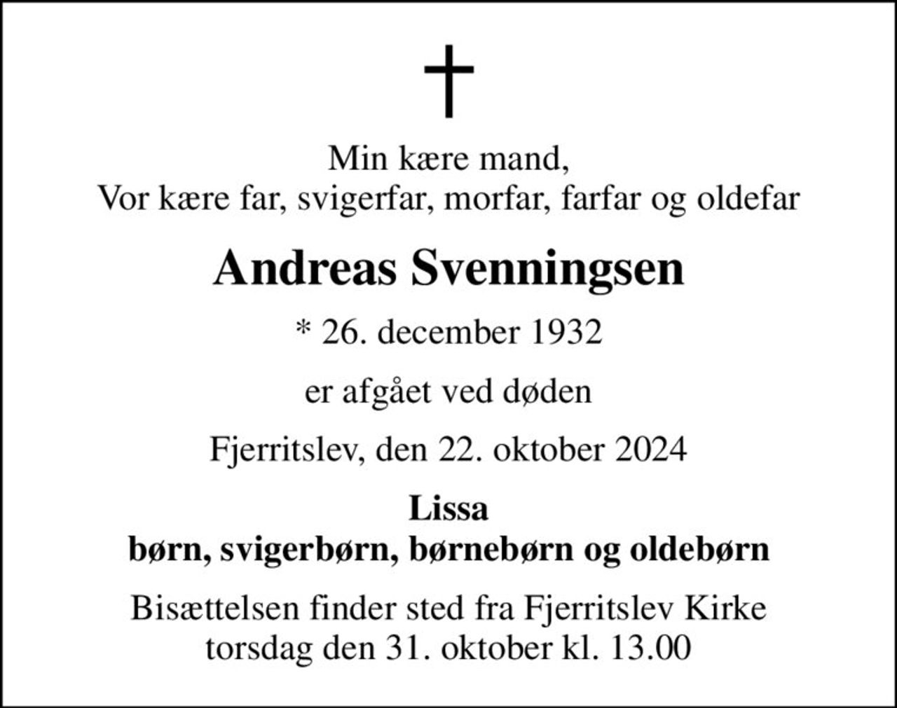 Min kære mand, Vor kære far, svigerfar, morfar, farfar og oldefar
Andreas Svenningsen
* 26. december 1932
er afgået ved døden
Fjerritslev, den 22. oktober 2024
Lissa børn, svigerbørn, børnebørn og oldebørn
Bisættelsen finder sted fra Fjerritslev Kirke  torsdag den 31. oktober kl. 13.00