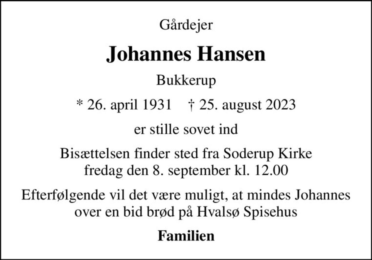 Gårdejer
Johannes Hansen
Bukkerup
* 26. april 1931    ✝ 25. august 2023
er stille sovet ind
Bisættelsen finder sted fra Soderup Kirke  fredag den 8. september kl. 12.00 
Efterfølgende vil det være muligt, at mindes Johannes over en bid brød på Hvalsø Spisehus
Familien