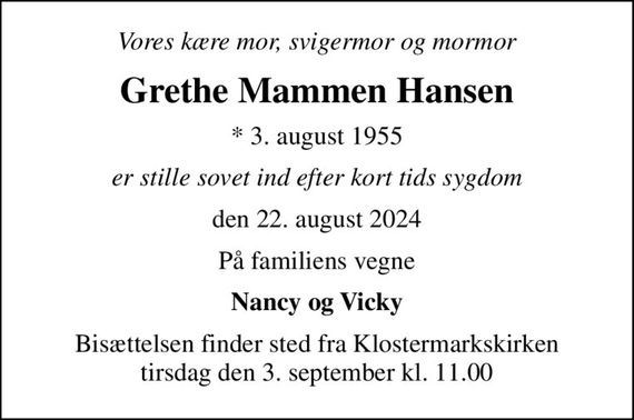 Vores kære mor, svigermor og mormor
Grethe Mammen Hansen
* 3. august 1955
er stille sovet ind efter kort tids sygdom
den 22. august 2024
På familiens vegne
Nancy og Vicky
Bisættelsen finder sted fra Klostermarkskirken  tirsdag den 3. september kl. 11.00