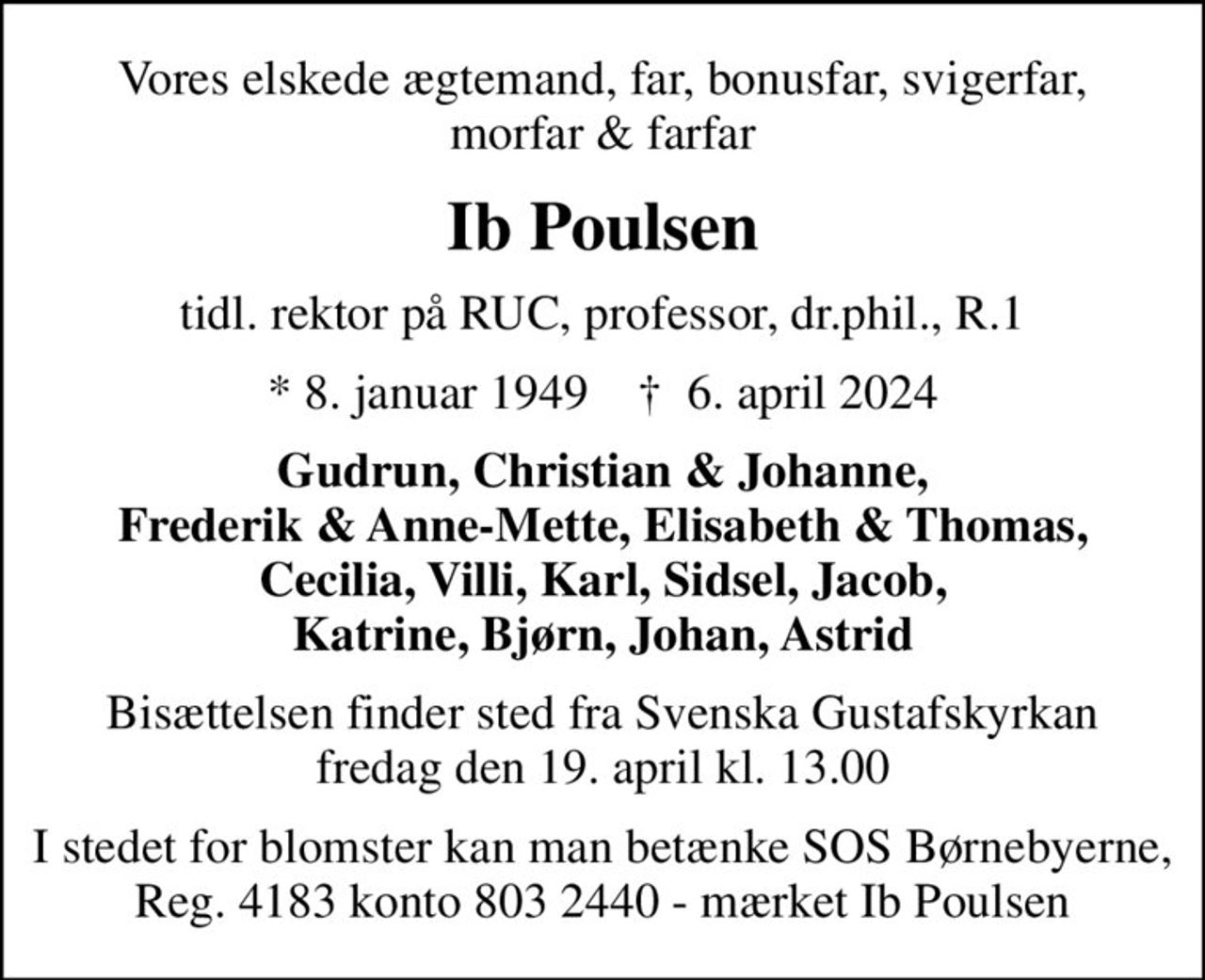 Vores elskede ægtemand, far, bonusfar, svigerfar, morfar & farfar
Ib Poulsen
tidl. rektor på RUC, professor, dr.phil., R.1
* 8. januar 1949    ✝ 6. april 2024
Gudrun, Christian & Johanne, Frederik & Anne-Mette, Elisabeth & Thomas, Cecilia, Villi, Karl, Sidsel, Jacob, Katrine, Bjørn, Johan, Astrid
Bisættelsen finder sted fra Svenska Gustafskyrkan  fredag den 19. april kl. 13.00 
I stedet for blomster kan man betænke SOS Børnebyerne, Reg. 4183 konto 803 2440 - mærket Ib Poulsen