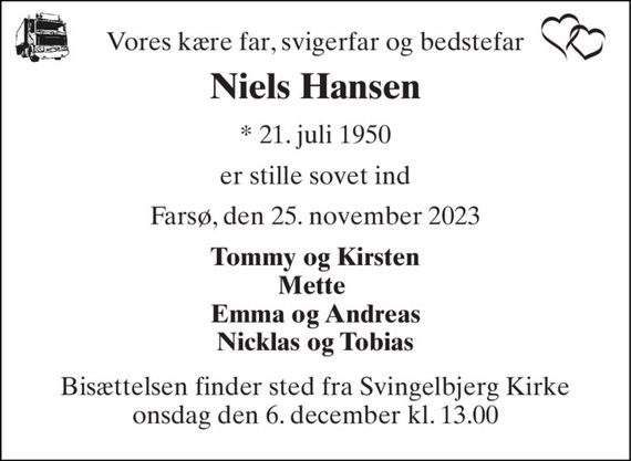 Vores kære far, svigerfar og bedstefar 
Niels Hansen 
* 21. juli 1950 
er stille sovet ind 
Farsø, den 25. november 2023 
Tommy og Kirsten Mette  Emma og Andreas Nicklas og Tobias 
Bisættelsen finder sted fra Svingelbjerg Kirke onsdag den 6. december kl. 13.00